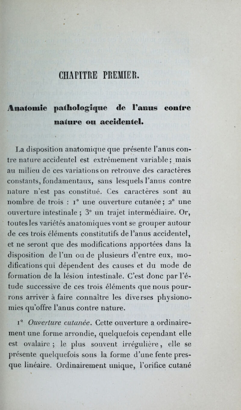 CHAPITRE PREMIER. Anatomie pathologique de Tamis contre nature ou accidentel. La disposition anatomique que présente l’anus con- tre nature accidentel est extrêmement variable; mais au milieu de ces variations on retrouve des caractères constants, fondamentaux, sans lesquels l’anus contre nature n’est pas constitué. Ces caractères sont au nombre de trois : i° une ouverture cutanée; 2° une ouverture intestinale ; 3° un trajet intermédiaire. Or, toutes les variétés anatomiques vont se grouper autour de ces trois éléments constitutifs de l’anus accidentel, et ne seront que des modifications apportées dans la disposition de l’un ou de plusieurs d’entre eux, mo- difications qui dépendent des causes et du mode de formation de la lésion intestinale. C’est donc par l’é- tude successive de ces trois éléments que nous pour- rons arriver à faire connaître les diverses physiono- mies qu’offre l’anus contre nature. i° Ouverture cutanée. Cette ouverture a ordinaire- ment une forme arrondie, quelquefois cependant elle est ovalaire; le plus souvent irrégulière, elle se présente quelquefois sous la forme d’une fente pres- que linéaire. Ordinairement unique, l’orifice cutané