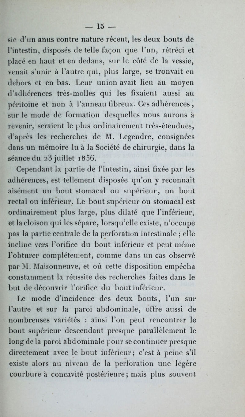 sie d’un anus contre nature récent, les deux bouts de l’intestin, disposés de telle façon que l’un, rétréci et placé en haut et en dedans, sur le côté de la vessie, venait s’unir à l’autre qui, pins large, se tronvait en dehors et en bas. Leur union avait lieu au moyen d’adhérences très-molles qui les fixaient aussi au péritoine et non à l’anneau fibreux. Ces adhérences , sur le mode de formation desquelles nous aurons à revenir, seraient le plus ordinairement très-étendues, d’après les recherches de M. Legendre, consignées dans un mémoire lu à la Société de chirurgie, dans la séance du 23 juillet 1856. Cependant la partie de l’intestin, ainsi fixée par les adhérences, est tellement disposée qu’on y reconnaît aisément un bout stomacal ou supérieur, un bout rectal ou inférieur. Le bout supérieur ou stomacal est ordinairement plus large, plus dilaté que l’inférieur, et la cloison qui les sépare, lorsqu’elle existe, n’occupe pas la partie centrale de la perforation intestinale ; elle incline vers l’orifice du bout inférieur et peut même l’obturer complètement, comme dans un cas observé par M. Maisonneuve, et où cette disposition empêcha constamment la réussite des recherches faites dans le but de découvrir l’orifice du bout inférieur. Le mode d’incidence des deux bouts, l’un sur l’autre et sur la paroi abdominale, offre aussi de nombreuses variétés : ainsi l’on peut rencontrer le bout supérieur descendant presque parallèlement le long de là paroi abdominale pour se continuer presque directement avec le bout inférieur; c’est à peine s’il existe alors au niveau de la perforation une légère courbure à concavité postérieure; mais plus souvent