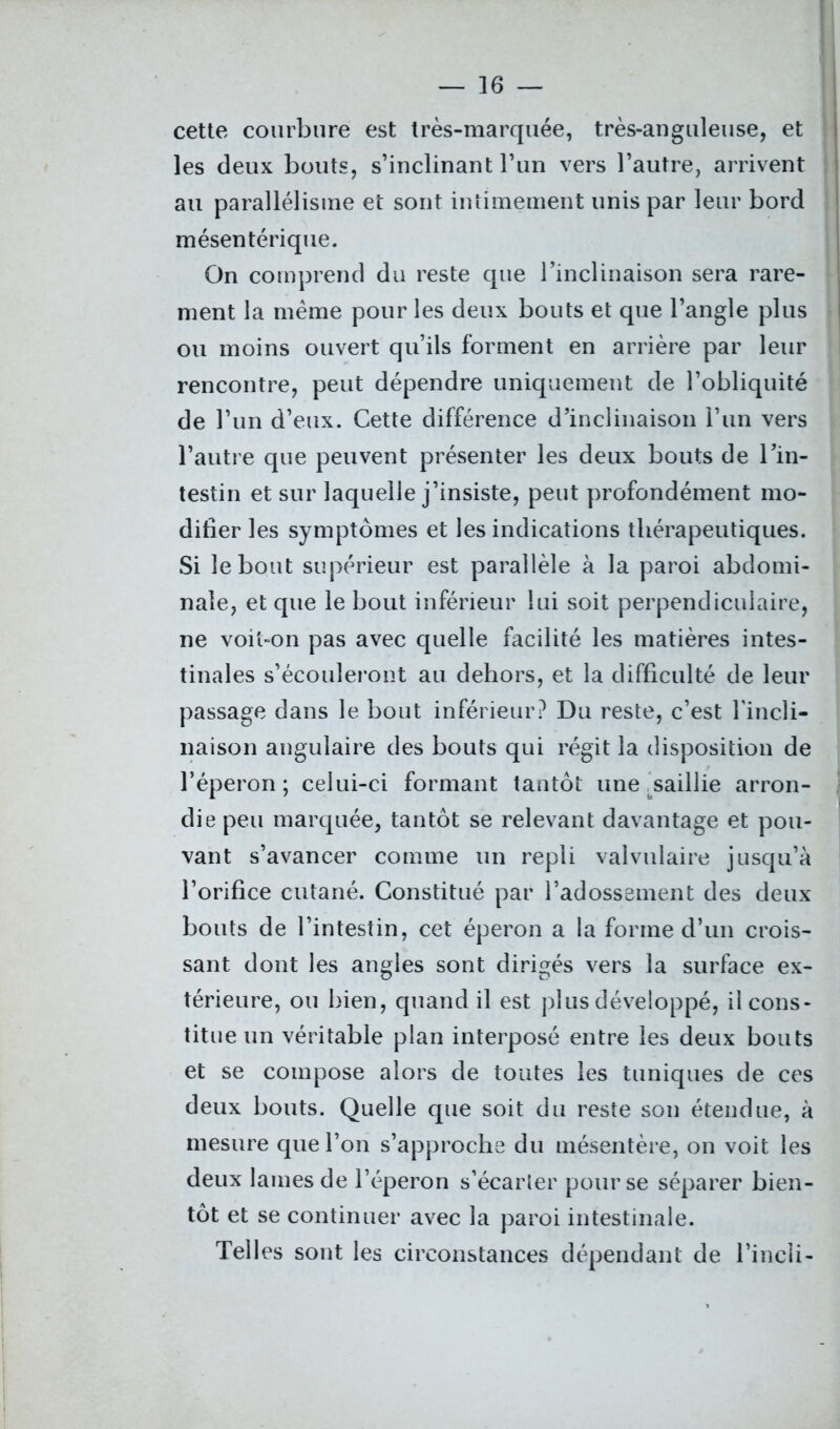 cette courbure est très-marquée, très-anguleuse, et les deux bouts, s’inclinant l’un vers l’autre, arrivent au parallélisme et sont intimement unis par leur bord mésentérique. On comprend du reste que l’inclinaison sera rare- ment la même pour les deux bouts et que l’angle plus ou moins ouvert qu’ils forment en arrière par leur rencontre, peut dépendre uniquement de l’obliquité de l’un d’eux. Cette différence d’inclinaison l’un vers l’autre que peuvent présenter les deux bouts de l’in- testin et sur laquelle j’insiste, peut profondément mo- difier les symptômes et les indications thérapeutiques. Si le bout supérieur est parallèle à la paroi abdomi- nale, et que le bout inférieur lui soit perpendiculaire, ne voit-on pas avec quelle facilité les matières intes- tinales s’écouleront au dehors, et la difficulté de leur passage dans le bout inférieur? Du reste, c’est l'incli- naison angulaire des bouts qui régit la disposition de l’éperon; celui-ci formant tantôt une saillie arron- die peu marquée, tantôt se relevant davantage et pou- vant s’avancer comme un repli valvulaire jusqu’à l’orifice cutané. Constitué par l’adossement des deux bouts de l’intestin, cet éperon a la forme d’un crois- sant dont les angles sont dirigés vers la surface ex- térieure, ou bien, quand il est plus développé, il cons- titue un véritable plan interposé entre les deux bouts et se compose alors de toutes les tuniques de ces deux bouts. Quelle que soit du reste son étendue, à mesure que l’on s’approche du mésentère, on voit les deux lames de l’éperon s’écarter pour se séparer bien- tôt et se continuer avec la paroi intestinale. Telles sont les circonstances dépendant de l’incli-