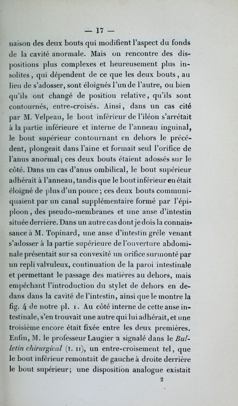 liaison des deux bouts qui modifient l’aspect du fonds de la cavité anormale. Mais on rencontre des dis- positions plus complexes et heureusement plus in- solites , qui dépendent de ce que les deux bouts, au lieu de s’adosser, sont éloignés l’unde l’autre, ou bien qu’ils ont changé de position relative, qu’ils sont contournés, entre-croisés. Ainsi, dans un cas cité par M. Velpeau, le bout inférieur de l’iléon s’arrêtait à la partie inférieure et interne de l’anneau inguinal, le bout supérieur contournant en dehors le précé- dent, plongeait dans l’aine et formait seul l’orifice de l’anus anormal; ces deux bouts étaient adossés sur le côté. Dans un cas d’anus ombilical, le bout supérieur adhérait à l’anneau, tandis que le bout inférieur en était éloigné de plus d’un pouce ; ces deux bouts communi- quaient par un canal supplémentaire formé par l’épi- ploon , des pseudo-membranes et une anse d’intestin située derrière. Dans un autre cas dont je dois la connais- sance à M. Topinard, une anse d’intestin grêle venant s’adosser à la partie supérieure de l’ouverture abdomi- nale présentait sur sa convexité un orifice surmonté par un repli valvuleux, continuation de la paroi intestinale et permettant le passage des matières au dehors, mais empêchant l’introduction du stylet de dehors en de- dans dans la cavité de l’intestin, ainsi que le montre la fig. 4 de notre pl. i. Au côté interne de cette anse in- testinale, s’en trouvait une autre qui lui adhérait, et une troisième encore était fixée entre les deux premières. Enfin, M. le professeur Laugier a signalé dans le Bul- letin chirurgical (t. ii), un entre-croisement tel, que le bout inférieur remontait de gauche à droite derrière le bout supérieur; une disposition analogue existait 2