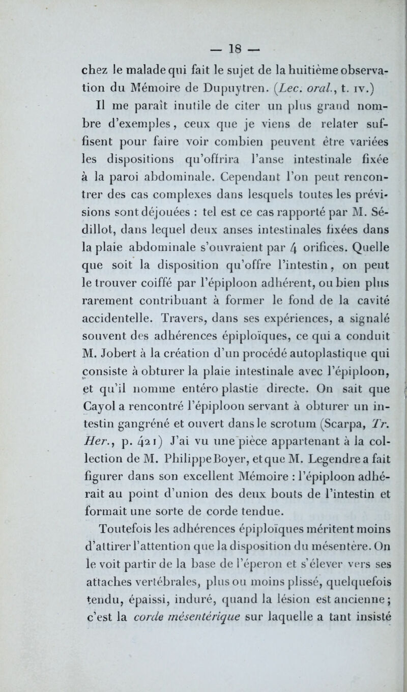 chez le malade qui fait le sujet de la huitième observa- tion du Mémoire de Dupuytren. {Lee. oral., t. iv.) Il me paraît inutile de citer un plus grand nom- bre d’exemples, ceux que je viens de relater suf- fisent pour faire voir combien peuvent être variées les dispositions qu’offrira l’anse intestinale fixée à la paroi abdominale. Cependant l’on peut rencon- trer des cas complexes dans lesquels toutes les prévi- sions sont déjouées : tel est ce cas rapporté par M. Sé- dillot, dans lequel deux anses intestinales fixées dans la plaie abdominale s’ouvraient par 4 orifices. Quelle que soit la disposition qu’offre l’intestin, on peut le trouver coiffé par l’épiploon adhérent, ou bien plus rarement contribuant à former le fond de la cavité accidentelle. Travers, dans ses expériences, a signalé souvent des adhérences épiploïques, ce qui a conduit M. Jobert à la création d’un procédé autoplastique qui consiste à obturer la plaie intestinale avec l’épiploon, et qu’il nomme entéro plastie directe. On sait que Cayol a rencontré l’épiploon servant à obturer un in- testin gangréné et ouvert dans le scrotum (Scarpa, Tr. Her., p. 421) J’ai vu une pièce appartenant à la col- lection de M. Philippe Boyer, et que M. Legendre a fait figurer dans son excellent Mémoire : l’épiploon adhé- rait au point d’union des deux bouts de l’intestin et formait une sorte de corde tendue. Toutefois les adhérences épiploïques méritent moins d’attirer l’attention que la disposition du mésentère. On le voit partir de la base de l’éperon et s’élever vers ses attaches vertébrales, plus ou moins plissé, quelquefois tendu, épaissi, induré, quand la lésion est ancienne; c’est la corde mésentérique sur laquelle a tant insisté