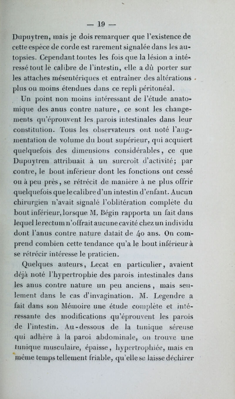 Dupuytren, mais je dois remarquer que l’existence de cette espèce de corde est rarement signalée dans les au- topsies. Cependant toutes les fois que la lésion a inté- ressé tout le calibre de l’intestin, elle a dû porter sur les attaches mésentériques et entraîner des altérations . plus ou moins étendues dans ce repli péritonéal. Un point non moins intéressant de l’étude anato- mique des anus contre nature, ce sont les change- ments qu’éprouvent les parois intestinales dans leur constitution. Tous les observateurs ont noté l’aug- mentation de volume du bout supérieur, qui acquiert quelquefois des dimensions considérables, ce que Dupuytren attribuait à un surcroît d’activité; par contre, le bout inférieur dont les fonctions ont cessé ou à peu près, se rétrécit de manière à ne plus offrir quelquefois que lecalibre d’un intestin d’enfant. Aucun chirurgien n’avait signalé l’oblitération complète du bout inférieur, lorsque M. Bégin rapporta un fait dans lequel le rectum n’offrait aucune cavité chez un individu dont l’anus contre nature datait de 4° ans. On com- prend combien cette tendance qu’a le bout inférieur à se rétrécir intéresse le praticien. Quelques auteurs, Lecat en particulier, avaient déjà noté l’hypertrophie des parois intestinales dans les anus contre nature un peu anciens , mais seu- lement dans le cas d’invagination. M. Legendre a fait dans son Mémoire une étude complète et inté- ressante des modifications qu’éprouvent les parois de l’intestin. Au-dessous de la tunique séreuse qui adhère à la paroi abdominale, on trouve une tunique musculaire, épaisse, hypertrophiée, mais en meme temps tellement friable, qu’elle se laisse déchirer