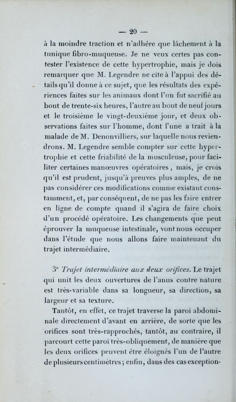 à la moindre traction et n’adhére que lâchement à la tunique fibro-muqueuse. Je ne veux certes pas con- tester Inexistence de cette hypertrophie, mais je dois remarquer que M. Legendre ne cite à l’appui des dé- tails qu’il donne à ce sujet, que les résultats des expé- riences faites sur les animaux dont l’un fut sacrifié au bout de trente-six heures, l’autre au bout de neuf jours et le troisième le vingt-deuxième jour, et deux ob- servations faites sur l’homme, dont l’une a trait à la malade de M. Denonvilliers, sur laquelle nous revien- drons. M. Legendre semble compter sur cette hyper- trophie et cette friabilité de la musculeuse, pour faci- liter certaines manœuvres opératoires , mais, je crois qu’il est prudent, jusqu’à preuves plus amples, de ne pas considérer ces modifications comme existant cons- tamment, et, par conséquent, de ne pas les faire entrer en ligne de compte quand il s’agira de faire choix d’un procédé opératoire. Les changements que peut éprouver la muqueuse intestinale, vont nous occuper dans l’étude que nous allons faire maintenant du trajet intermédiaire. 3° Trajet intermédiaire aux deux orifices. Le trajet qui unit les deux ouvertures de l’anus contre nature est très-variable dans sa longueur, sa direction, sa largeur et sa texture. Tantôt, en effet, ce trajet traverse la paroi abdomi- nale directement d’avant en arrière, de sorte que les orifices sont très-rapprochés, tantôt, au contraire, il parcourt cette paroi très-obliquement, de manière que les deux orifices peuvent être éloignés l’un de l’autre de plusieurs centimètres ; enfin, dans des cas exception-