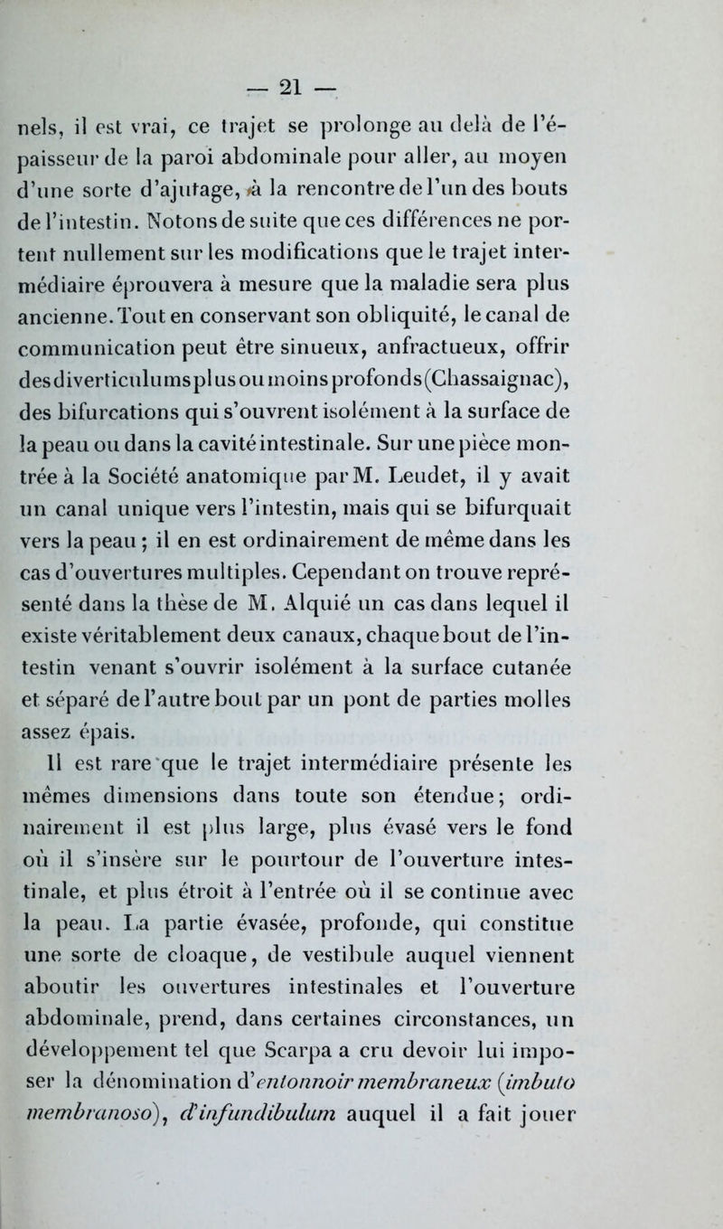 nels, il est vrai, ce trajet se prolonge au delà de l’é- paisseur de la paroi abdominale pour aller, au moyen d’une sorte d’ajutage, >à la rencontre de l’un des bouts de l’intestin. Notons de suite que ces différences ne por- tent nullement sur les modifications que le trajet inter- médiaire éprouvera à mesure que la maladie sera plus ancienne. Tout en conservant son obliquité, le canal de communication peut être sinueux, anfractueux, offrir des d iverticulu ms pl us ou in oins profond s (Chassaignac), des bifurcations qui s’ouvrent isolément à la surface de la peau ou dans la cavité intestinale. Sur une pièce mon- trée à la Société anatomique parM. Leudet, il y avait un canal unique vers l’intestin, mais qui se bifurquait vers la peau ; il en est ordinairement de même dans les cas d’ouvertures multiples. Cependant on trouve repré- senté dans la thèse de M. Alquié un cas dans lequel il existe véritablement deux canaux, chaque bout de l’in- testin venant s’ouvrir isolément à la surface cutanée et séparé de l’autre bout par un pont de parties molles assez épais. Il est rare que le trajet intermédiaire présente les mêmes dimensions dans toute son étendue; ordi- nairement il est plus large, plus évasé vers le fond où il s’insère sur le pourtour de l’ouverture intes- tinale, et plus étroit à l’entrée où il se continue avec la peau. La partie évasée, profonde, qui constitue une sorte de cloaque, de vestibule auquel viennent aboutir les ouvertures intestinales et l’ouverture abdominale, prend, dans certaines circonstances, un développement tel que Searpa a cru devoir lui impo- ser la dénomination d entonnoir membraneux (imbuto membranoso), dinfundibulum auquel il a fait jouer