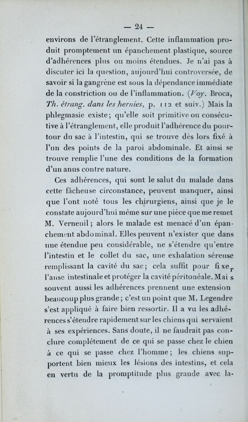 environs de l’étranglement. Cette inflammation pro- duit promptement un épanchement plastique, source d’adhérences plus ou moins étendues. Je n’ai pas à discuter ici la question, aujourd’hui controversée, de savoir si la gangrène est sous la dépendance immédiate de la constriction ou de l’inflammation. (Voy. Broca, Th. ètrang. dans les hernies, p. 112 et suiv.) Mais la phlegmasie existe; qu’elle soit primitive ou consécu- tive à l’étranglement, elle produit l’adhérence du pour- tour du sac à l’intestin, qui se trouve dès lors fixé à l’un des points de la paroi abdominale. Et ainsi se trouve remplie l’une des conditions de la formation d’un anus contre nature. Ces adhérences, qui sont le salut du malade dans cette fâcheuse circonstance, peuvent manquer, ainsi que l’ont noté tous les chirurgiens, ainsi que je le constate aujourd’hui même sur une pièce que me remet M. Yerneuil ; alors le malade est menacé d’un épan- chement abdominal. Elles peuvent n’exister que dans une étendue peu considérable, ne s’étendre qu’entre l’intestin et le collet du sac, une exhalation séreuse remplissant la cavité du sac; cela suffit pour fixer l’anse intestinale et protéger la cavité péritonéale. Mai s souvent aussi les adhérences prennent une extension beaucoup plus grande ; c’est un point que M. Legendre s’est appliqué à faire bien ressortir. Il a vu les adhé- rences s’étendre rapidement sur les chiens qui servaient à ses expériences. Sans doute, il ne faudrait pas con- clure complètement de ce qui se passe chez le chien à ce qui se passe chez l’homme; les chiens sup- portent bien mieux les lésions des intestins, et cela en vertu de la promptitude plus grande avec la-