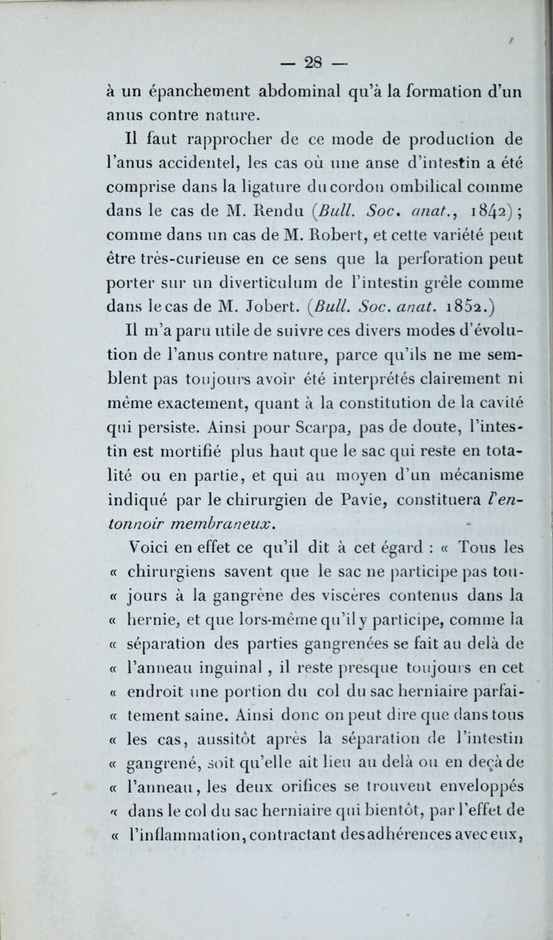 / à un épanchement abdominal qu’à la formation d’un anus contre nature. Il faut rapprocher de ce mode de produclion de l’anus accidentel, les cas où une anse d’intestin a été comprise dans la ligature du cordon ombilical comme dans le cas de M. Rendu {Bull. Soc. cmat., 1842) ; comme dans un cas de M. Robert, et cette variété peut être très-curieuse en ce sens que la perforation peut porter sur un diverticulum de l’intestin grêle comme dans le cas de M. Jobert. {Bull. Soc. anat. i852.) Il m’a paru utile de suivre ces divers modes d’évolu- tion de l’anus contre nature, parce qu’ils ne me sem- blent pas toujours avoir été interprétés clairement ni même exactement, quant à la constitution de la cavité qui persiste. Ainsi pour Scarpa, pas de doute, l’intes- tin est mortifié plus haut que le sac qui reste en tota- lité ou en partie, et qui au moyen d’un mécanisme indiqué par le chirurgien de Pavie, constituera ïen- tonnoir membraneux. Voici en effet ce qu’il dit à cet égard : « Tous les « chirurgiens savent que le sac ne participe pas tou- « jours à la gangrène des viscères contenus dans la « hernie, et que lors-même qu’il y participe, comme la « séparation des parties gangrenées se fait au delà de « l’anneau inguinal , il reste presque toujours en cet « endroit une portion du col du sac herniaire parfai- te tement saine. Ainsi donc on peut dire que dans tous « les cas, aussitôt après la séparation de l’intestin « gangrené, soit qu’elle ait lieu au delà ou en deçà de « l’anneau, les deux orifices se trouvent enveloppés dans le col du sac herniaire qui bientôt, par l’effet de « l’in fiarn mat ion, cout rac tan t d es ad héren ces avec eux,