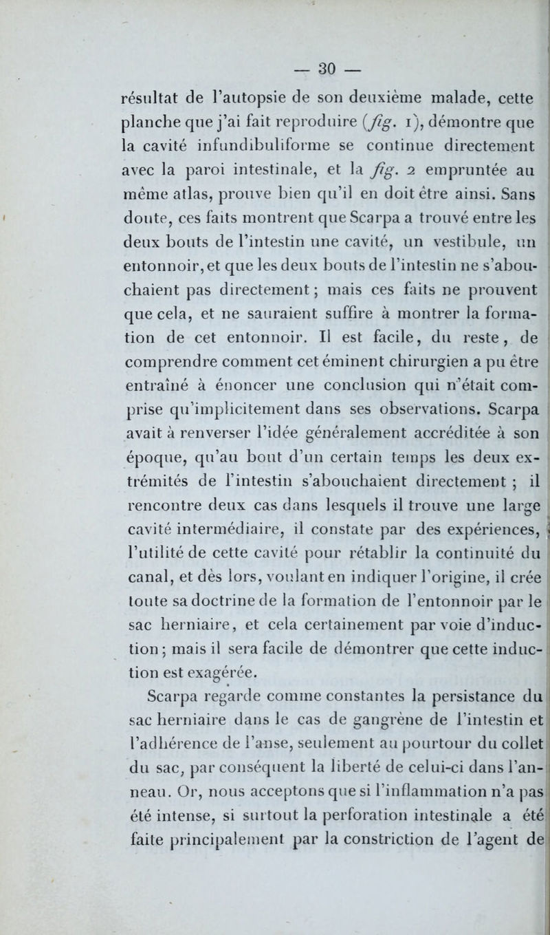 résultat de l’autopsie de son deuxième malade, cette planche que j’ai fait reproduire (fîg. i), démontre que la cavité infundibuliforme se continue directement avec la paroi intestinale, et la Jig. 2 empruntée au meme atlas, prouve bien qu’il en doit être ainsi. Sans doute, ces faits montrent que Scarpa a trouvé entre les deux bouts de l’intestin une cavité, un vestibule, un entonnoir, et que les deux bouts de l’intestin ne s’abou- chaient pas directement ; mais ces faits ne prouvent que cela, et ne sauraient suffire à montrer la forma- tion de cet entonnoir. Il est facile, du reste, de comprendre comment cet éminent chirurgien a pu être entraîné à énoncer une conclusion qui n’était com- prise qu’implicitement dans ses observations. Scarpa avait à renverser l’idée généralement accréditée à son époque, qu’au bout d’un certain temps les deux ex- trémités de l’intestin s’abouchaient directement ; il rencontre deux cas dans lesquels il trouve une large cavité intermédiaire, il constate par des expériences, \ l’utilité de cette cavité pour rétablir la continuité du canal, et dès lors, voulant en indiquer l’origine, il crée toute sa doctrine de la formation de l’entonnoir par le sac herniaire, et cela certainement par voie d’induc- tion ; mais il sera facile de démontrer que cette induc- tion est exagérée. Scarpa regarde comme constantes la persistance du sac herniaire dans le cas de gangrène de l’intestin et l’adhérence de l’anse, seulement au pourtour du collet du sac, par conséquent la liberté de celui-ci dans l’an- ; neau. Or, nous acceptons que si l’inflammation n’a pas été intense, si surtout la perforation intestinale a été faite principalement par la constriction de l’agent de