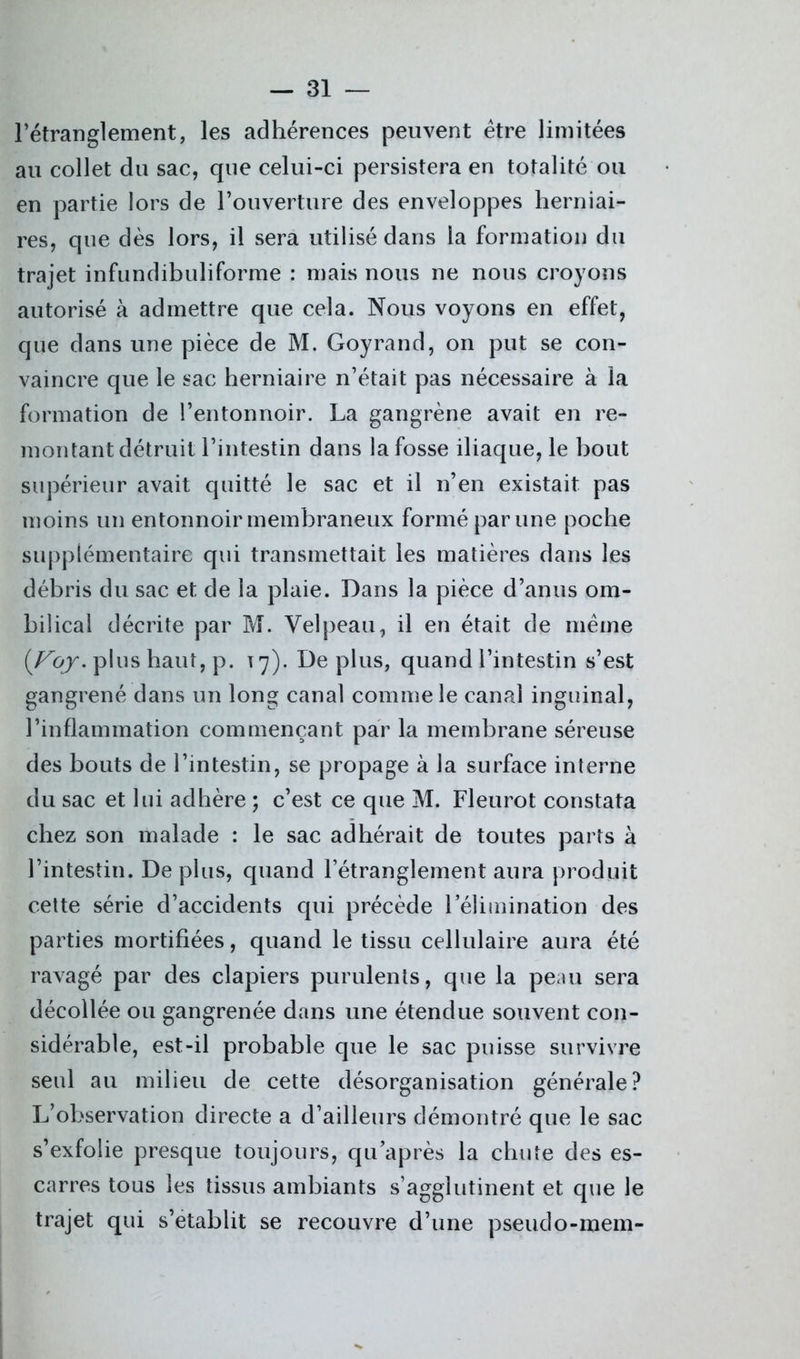 l’étranglement, les adhérences peuvent être limitées au collet du sac, que celui-ci persistera en totalité ou en partie lors de l’ouverture des enveloppes herniai- res, que dès lors, il sera utilisé dans la formation du trajet infundibuliforme : mais nous ne nous croyons autorisé à admettre que cela. Nous voyons en effet, que dans une pièce de M. Goyrand, on put se con- vaincre que le sac herniaire n’était pas nécessaire à la formation de l’entonnoir. La gangrène avait en re- montant détruit l’intestin dans la fosse iliaque, le bout supérieur avait quitté le sac et il n’en existait pas moins un entonnoir membraneux formé par une poche supplémentaire qui transmettait les matières dans les débris du sac et de la plaie. Dans la pièce d’anus om- bilical décrite par M. Velpeau, il en était de même {Voy. plus haut, p. 17). Déplus, quand l’intestin s’est gangrené dans un long canal comme le canal inguinal, l’inflammation commençant par la membrane séreuse des bouts de l’intestin, se propage à la surface interne du sac et lui adhère ; c’est ce que M. Fleurot constata chez son malade : le sac adhérait de toutes parts à l’intestin. Déplus, quand l’étranglement aura produit cette série d’accidents qui précède rélimination des parties mortifiées, quand le tissu cellulaire aura été ravagé par des clapiers purulents, que la peau sera décollée ou gangrenée dans une étendue souvent con- sidérable, est-il probable que le sac puisse survivre seul au milieu de cette désorganisation générale? L’observation directe a d’ailleurs démontré que le sac s’exfolie presque toujours, qu’après la chute des es- carres tous les tissus ambiants s’agglutinent et que le trajet qui s’établit se recouvre d’une pseudo-mem-