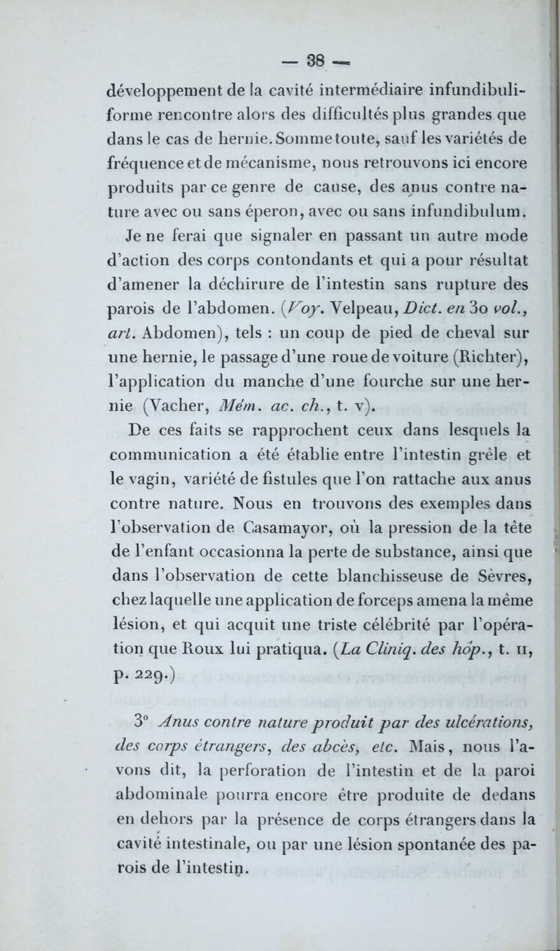 développement de la cavité intermédiaire infundibuli- forme rencontre alors des difficultés plus grandes que dans le cas de hernie. Somme toute, sauf les variétés de fréquence et de mécanisme, nous retrouvons ici encore produits par ce genre de cause, des anus contre na- ture avec ou sans éperon, avec ou sans infundibulum. Je ne ferai que signaler en passant un autre mode d’action des corps contondants et qui a pour résultat d’amener la déchirure de l’intestin sans rupture des parois de l’abdomen. (Voy. Velpeau, Dict. en 3o vol., art. Abdomen), tels : un coup de pied de cheval sur une hernie, le passage d’une roue de voiture (Richter), l’application du manche d’une fourche sur une her- nie (Vacher, Mém. ac. ch., t. v). De ces faits se rapprochent ceux dans lesquels la communication a été établie entre l’intestin grêle et le vagin, variété de fistules que l’on rattache aux anus contre nature. Nous en trouvons des exemples dans l’observation de Casamayor, où la pression de la tête de l’enfant occasionna la perte de substance, ainsi que dans l’observation de cette blanchisseuse de Sèvres, chez laquelle une application de forceps amena la même lésion, et qui acquit une triste célébrité par l’opéra- tion que Roux lui pratiqua. [La Cliniq. des hop., t. n, P. 229.) 3° Anus contre nature produit par des ulcérations, des corps étrangers, des abcès, etc. Mais, nous l’a- vons dit, la perforation de l’intestin et de la paroi abdominale pourra encore être produite de dedans en dehors par la présence de corps étrangers dans la cavité intestinale, ou par une lésion spontanée des pa- rois de l’intestin.