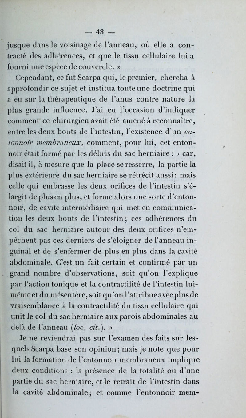jusque dans le voisinage de l’anneau, où elle a con- tracté des adhérences, et que le tissu cellulaire lui a fourni une espèce de couvercle. » Cependant, ce fut Scarpa qui, le premier, chercha à approfondir ce sujet et institua toute une doctrine qui a eu sur la thérapeutique de l’anus contre nature la plus grande influence. J’ai eu l’occasion d’indiquer comment ce chirurgien avait été amené à reconnaître, entre les deux bouts de l’intestin, l’existence d’un en- tonnoir membraneux} comment, pour lui, cet enton- noir était formé par les débris du sac herniaire : « car, disait-il, à mesure que la place se resserre, la partie la plus extérieure du sac herniaire se rétrécit aussi: mais celle qui embrasse les deux orifices de l’intestin s’é- largit de plus en plus, et forme alors une sorte d’enton- noir, de cavité intermédiaire qui met en communica- tion les deux bouts de l’intestin ; ces adhérences du col du sac herniaire autour des deux orifices n’em- pêchent pas ces derniers de s’éloigner de l’anneau in- guinal et de s’enfermer de plus en plus dans la cavité abdominale. C’est un fait certain et confirmé par un grand nombre d’observations, soit qu’on l’explique par l’action tonique et la contractilité de l’intestin lui- même et du mésentère, soit qu’on l’attribue avec plus de vraisemblance à la contractilité du tissu cellulaire qui unit le col du sac herniaire aux parois abdominales au delà de l’anneau (loc. cit.). » Je ne reviendrai pas sur l’examen des faits sur les- quels Scarpa base son opinion; mais je note que pour lui la formation de l’entonnoir membraneux implique deux conditions : la présence de la totalité ou d’une partie du sac herniaire, et le retrait de l’intestin dans la cavité abdominale; et comme l’entonnoir mem-