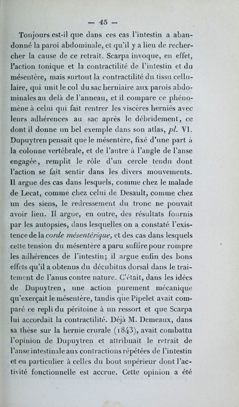 Toujours est-il que dans ces cas l’intestin a aban- donné la paroi abdominale, et qu’il y a lieu de recher- cher la cause de ce retrait. Scarpa invoque, en effet, l'action tonique et la contractilité de l’intestin et du mésentère, mais surtout la contractilité du tissu cellu- laire, qui unit le col du sac herniaire aux parois abdo- minales au delà de l’anneau, et il compare ce phéno- mène à celui qui fait rentrer les viscères herniés avec leurs adhérences au sac après le débridement, ce dont il donne un bel exemple dans son atlas, pl. YI. Dupuytren pensait que le mésentère, fixé d’une part à la colonne vertébrale, et de l’autre à l’angle de l’anse engagée, remplit le rôle d’un cercle tendu dont l’action se fait sentir dans les divers mouvements. Il argue des cas dans lesquels, comme chez le malade de Lecat, comme chez celui de Desault, comme chez un des siens, le redressement du tronc ne pouvait avoir lieu. Il argue, en outre, des résultats fournis par les autopsies, dans lesquelles on a constaté l’exis- tence delà corde mésentérique, et des cas dans lesquels cette tension du mésentère a paru suffire pour rompre les adhérences de l’intestin; il argue enfin des bons effets qu’il a obtenus du décubitus dorsal dans le trai- tement de l’anus contre nature. C’était, dans les idées de Dupuytren, une action purement mécanique qu’exerçait le mésentère, tandis que Pipelet avait com- paré ce repli du péritoine à un ressort et que Scarpa lui accordait la contractilité. Déjà M. Demeaux, dans sa thèse sur la hernie crurale (1843), avait combattu l’opinion de Dupuytren et attribuait le retrait de l’anse intestinale aux contractions répétées de l’intestin et en particulier à celles du bout supérieur dont l’ac- tivité fonctionnelle est accrue. Cette opinion a été