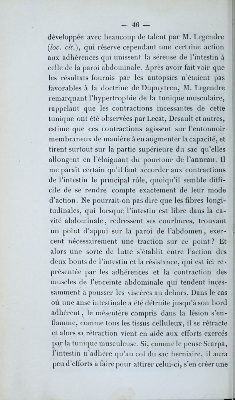 développée avec beaucoup de talent par M. Legendre (loc. cit.)7 qui réserve cependant une certaine action aux adhérences qui unissent la séreuse de l’intestin à celle de la paroi abdominale. Après avoir fait voir que les résultats fournis par les autopsies n’étaient pas favorables à la doctrine de Dupuytren, M. Legendre remarquant l’hypertrophie de la tunique musculaire, rappelant que les contractions incessantes de cetle tunique ont été observées par Lecat, Desault et autres, estime que ces contractions agissent sur l’entonnoir membraneux de manière à en augmenter la capacité, et tirent surtout sur la partie supérieure du sac qu’elles allongent en l’éloignant du pourtour de l’anneau. Il me paraît certain qu’il faut accorder aux contractions de l’intestin le principal rôle, quoiqu’il semble diffi- d’action. Ne pourrait-on pas dire que les fibres longi- tudinales, qui lorsque l’intestin est libre dans la ca- vité abdominale, redressent ses courbures, trouvant un point d’appui sur la paroi de l’abdomen, exer- , cent nécessairement une traction sur ce point ? Et alors une sorte de lutte s’établit entre l’action des deux bouts de l’intestin et la résistance, qui est ici re- présentée par les adhérences et la contraction des muscles de l’enceinte abdominale qui tendent inces- samment à pousser les viscères au dehors. Dans le cas où une anse intestinale a été détruite jusqu’à son bord adhérent, le mésentère compris dans la lésion s’en- flamme, comme tous les tissus celluleux, il se rétracte et alors sa rétraction vient en aide aux efforts exercés par la tunique musculeuse. Si, comme le pense Scarpa, l’intestin n’adhère qu’au col du sac herniaire, il aura peu d’efforts à faire pour attirer celui-ci, s’en créer une