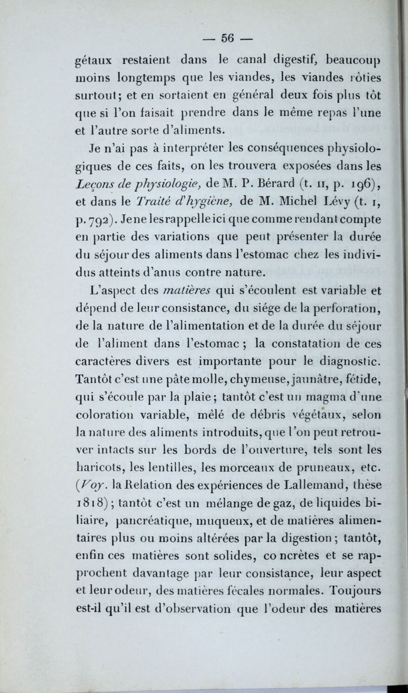 gétaux restaient dans le canal digestif, beaucoup moins longtemps que les viandes, les viandes rôties surtout; et en sortaient en général deux fois plus tôt que si l’on faisait prendre dans le meme repas l’une et l’autre sorte d’aliments. Je n’ai pas à interpréter les conséquences physiolo- giques de ces faits, on les trouvera exposées dans les Leçons de physiologie, deM. P. Bérard (t. n, p. 196), et dans le Traité dhygiène, de M. Michel Lévy (t. 1, p. 792). Jene les rappelle ici que comme rendant compte en partie des variations que peut présenter la durée du séjour des aliments dans l’estomac chez les indivi- dus atteints d’anus contre nature. L’aspect des matières qui s’écoulent est variable et dépend de leur consistance, du siège de la perforation, de la nature de l’alimentation et de la durée du séjour de l’aliment dans l’estomac ; la constatation de ces caractères divers est importante pour le diagnostic. Tantôt c’est une pâte molle, chymeuse, jaunâtre, fétide, qui s’écoule par la plaie; tantôt c’est un magma d’une coloration variable, mêlé de débris végétaux, selon la nature des aliments introduits, que Ton peut retrou- ver intacts sur les bords de l’ouverture, tels sont les haricots, les lentilles, les morceaux de pruneaux, etc. (Voy. laBelation des expériences de Lallemand, thèse 1818) ; tantôt c’est un mélange de gaz, de liquides bi- liaire, pancréatique, muqueux, et de matières alimen- taires plus ou moins altérées par la digestion ; tantôt, enfin ces matières sont solides, co ncrètes et se rap- prochent davantage par leur consistance, leur aspect et leur odeur, des matières fécales normales. Toujours est-il qu’il est d’observation que l’odeur des matières