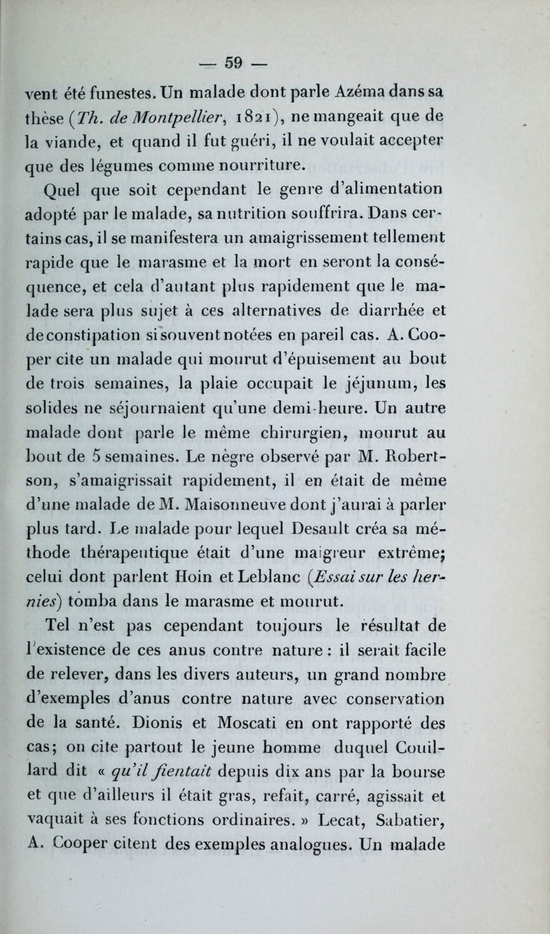 vent été funestes. Un malade dont parle Azéma dans sa thèse (Th. de Montpellier, 1821), ne mangeait que de la viande, et quand il fut guéri, il ne voulait accepter que des légumes comme nourriture. Quel que soit cependant le genre d’alimentation adopté par le malade, sa nutrition souffrira. Dans cer- tains cas, il se manifestera un amaigrissement tellement rapide que le marasme et la mort en seront la consé- quence, et cela d’autant plus rapidement que le ma- lade sera plus sujet à ces alternatives de diarrhée et de constipation si souvent notées en pareil cas. A. Coo- per cite un malade qui mourut d’épuisement au bout de trois semaines, la plaie occupait le jéjunum, les solides ne séjournaient qu’une demi heure. Un autre malade dont parle le meme chirurgien, mourut au bout de 5 semaines. Le nègre observé par M. Robert- son, s’amaigrissait rapidement, il en était de meme d’une malade de M. Maisonneuve dont j’aurai à parler plus tard. Le malade pour lequel Desault créa sa mé- thode thérapeutique était d’une maigreur extrême; celui dont parlent Hoin et Leblanc (Essaisur les her- nies) tomba dans le marasme et mourut. Tel n’est pas cependant toujours le résultat de 1 existence de ces anus contre nature : il serait facile de relever, dans les divers auteurs, un grand nombre d’exemples d’anus contre nature avec conservation de la santé. Dionis et Moscati en ont rapporté des cas; on cite partout le jeune homme duquel Couil- lard dit « quil fientait depuis dix ans par la bourse et que d’ailleurs il était gras, refait, carré, agissait et vaquait à ses fonctions ordinaires. » Lecat, Sabatier, A. Cooper citent des exemples analogues. Un malade