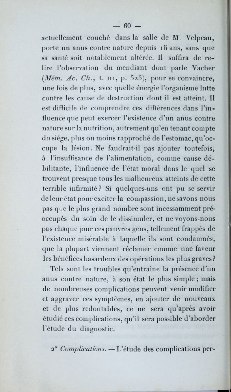 actuellement couché dans la salle de M Velpeau, porte un anus contre nature depuis i5 ans, sans que sa santé soit notablement altérée. Il suffira de re- lire l’observation du mendiant dont parle Vacher (Mèm. Ac. Ch., t. m, p. 5s5), pour se convaincre, une fois de plus, avec quelle énergie l’organisme lutte contre les cause de destruction dont il est atteint. Il est difficile de comprendre ces différences dans l’in- fluence que peut exercer l’existence d’un anus contre nature sur la nutrition, autrement qu’en tenant compte du siège, plus ou moins rapproché de l’estomac,qu’oc- cupe la lésion. Ne faudrait-il pas ajouter toutefois, à l’insuffisance de l’alimentation, comme cause dé- bilitante, l’influence de l’état moral dans le quel se trouvent presque tous les malheureux atteints de cette terrible infirmité ? Si quelques-uns ont pu se servir de leur état pour exciter la compassion, ne savons-nous pas que le plus grand nombre sont incessamment pré- occupés du soin de le dissimuler, et ne voyons-nous pas chaque jour ces pauvres gens, tellement frappés de l’existence misérable à laquelle ils sont condamnés, que la plupart viennent réclamer comme une faveur les bénéfices hasardeux des opérations les plus graves? Tels sont les troubles qu’entraîne la présence d’un anus contre nature, à son état le plus simple ; mais de nombreuses complications peuvent venir modifier et aggraver ces symptômes, en ajouter de nouveaux et de plus redoutables, ce ne sera qu’après avoir étudié ces complications, qu’il sera possible d’aborder l’étude du diagnostic. 2° Complications. —L’étude des complications per-