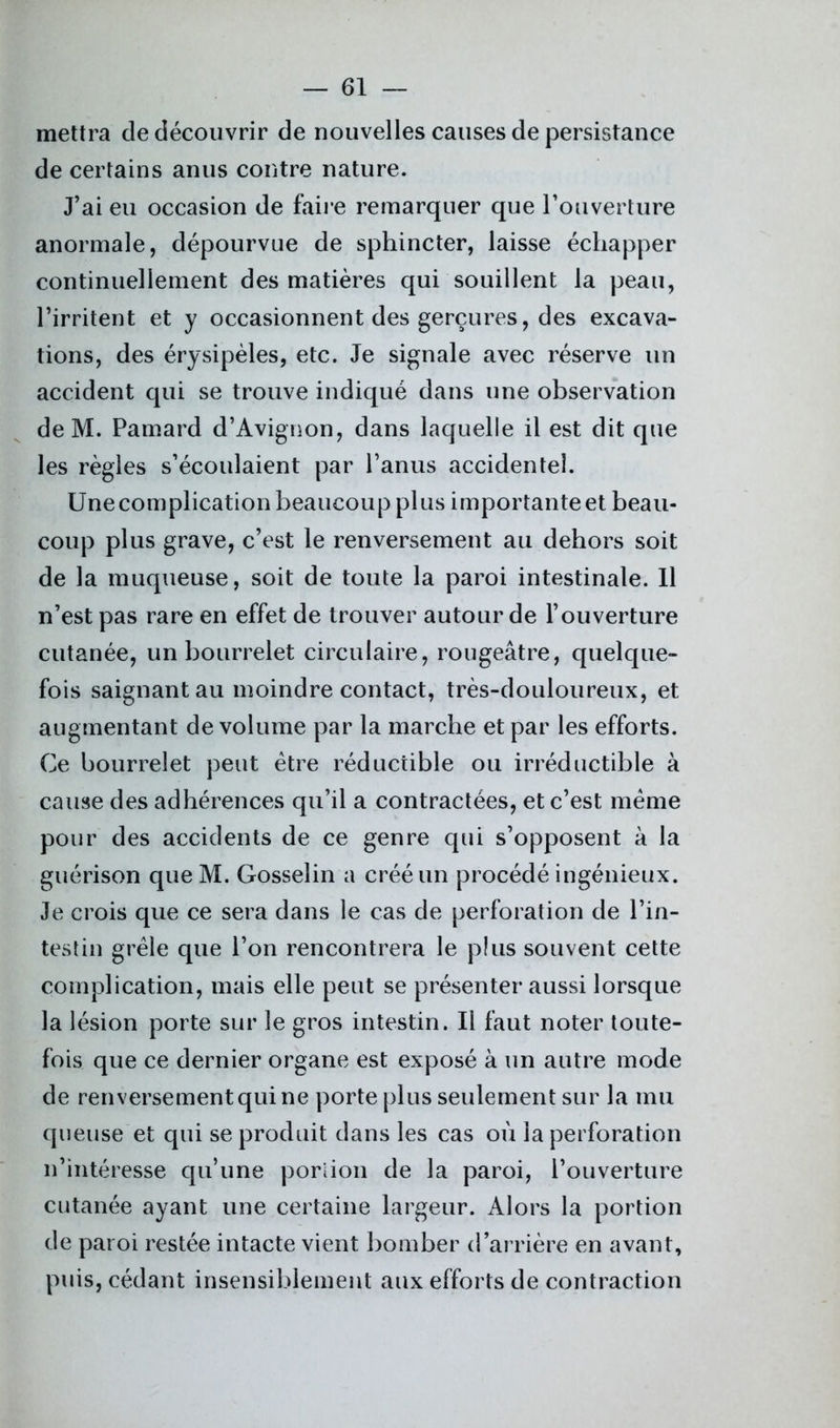 mettra cle découvrir de nouvelles causes de persistance de certains anus contre nature. J’ai eu occasion de faire remarquer que l’ouverture anormale, dépourvue de sphincter, laisse échapper continuellement des matières qui souillent la peau, l’irritent et y occasionnent des gerçures, des excava- tions, des érysipèles, etc. Je signale avec réserve un accident qui se trouve indiqué dans une observation de M. Pamard d’Avignon, dans laquelle il est dit que les règles s’écoulaient par l’anus accidentel. Une complication beaucoup plus importante et beau- coup plus grave, c’est le renversement au dehors soit de la muqueuse, soit de toute la paroi intestinale. Il n’est pas rare en effet de trouver autour de l’ouverture cutanée, un bourrelet circulaire, rougeâtre, quelque- fois saignant au moindre contact, très-douloureux, et augmentant de volume par la marche et par les efforts. Ce bourrelet peut être réductible ou irréductible à cause des adhérences qu’il a contractées, et c’est meme pour des accidents de ce genre qui s’opposent à la guérison que M. Gosselin a créé un procédé ingénieux. Je crois que ce sera dans le cas de perforation de l’in- testin grêle que l’on rencontrera le plus souvent cette complication, mais elle peut se présenter aussi lorsque la lésion porte sur le gros intestin. Il faut noter toute- fois que ce dernier organe est exposé à un autre mode de renversement qui ne porte plus seulement sur la mu queuse et qui se produit dans les cas où la perforation n’intéresse qu’une portion de la paroi, l’ouverture cutanée ayant une certaine largeur. Alors la portion de paroi restée intacte vient bomber d’arrière en avant, puis, cédant insensiblement aux efforts de contraction