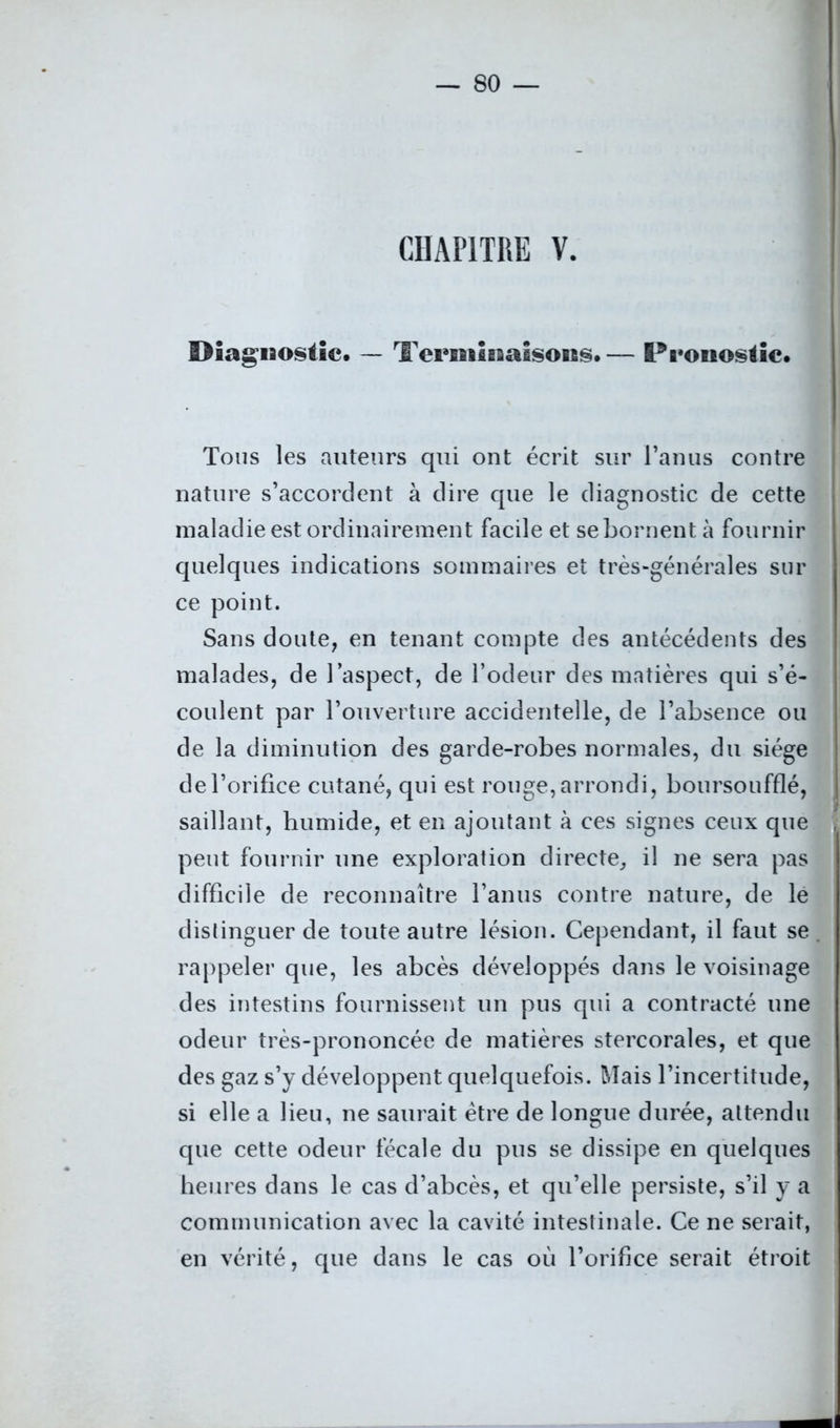 CHAPITRE V. Diagnostic. — Terminaisons.— Pronostic. Tons les auteurs qui ont écrit sur l’anus contre nature s’accordent à dire que le diagnostic de cette maladie est ordinairement facile et se bornent à fournir quelques indications sommaires et très-générales sur ce point. Sans doute, en tenant compte des antécédents des malades, de l’aspect, de l’odeur des matières qui s’é- coulent par l’ouverture accidentelle, de l’absence ou de la diminution des garde-robes normales, du siège de l’orifice cutané, qui est rouge, arrondi, boursoufflé, saillant, humide, et en ajoutant à ces signes ceux que peut fournir une exploration directe, il ne sera pas difficile de reconnaître l’anus contre nature, de le distinguer de toute autre lésion. Cependant, il faut se rappeler que, les abcès développés dans le voisinage des intestins fournissent un pus qui a contracté une odeur très-prononcée de matières stercorales, et que des gaz s’y développent quelquefois. Mais l’incertitude, si elle a lieu, ne saurait être de longue durée, attendu que cette odeur fécale du pus se dissipe en quelques heures dans le cas d’abcès, et qu’elle persiste, s’il y a communication avec la cavité intestinale. Ce ne serait, en vérité, que dans le cas où l’orifice serait étroit