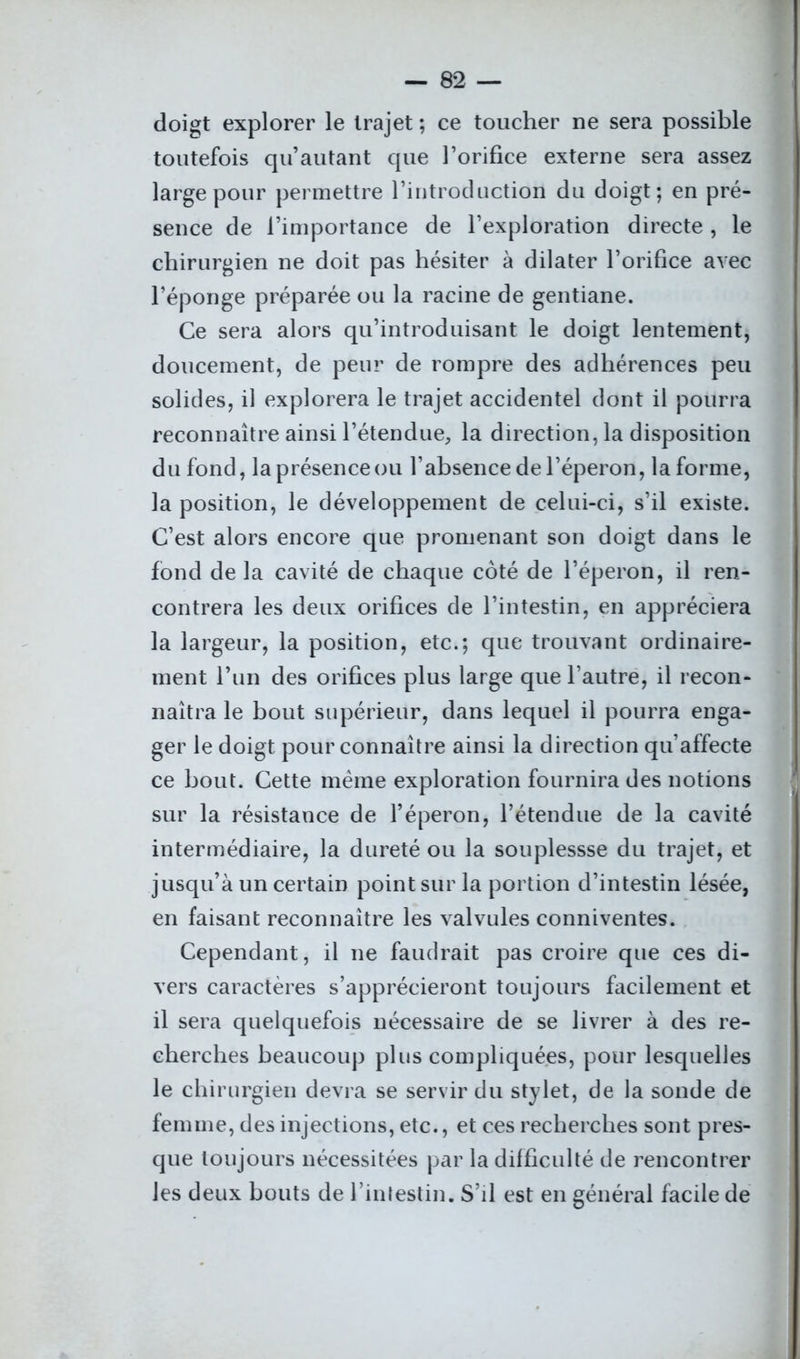 doigt explorer le trajet ; ce toucher ne sera possible toutefois qu autant que l’orifice externe sera assez large pour permettre l’introduction du doigt; en pré- sence de l’importance de l’exploration directe, le chirurgien ne doit pas hésiter à dilater l’orifice avec l’éponge préparée ou la racine de gentiane. Ce sera alors qu’introduisant le doigt lentement, doucement, de peur de rompre des adhérences peu solides, il explorera le trajet accidentel dont il pourra reconnaître ainsi l’étendue, la direction, la disposition du fond, la présence ou l’absence de l’éperon, la forme, la position, le développement de celui-ci, s’il existe. C’est alors encore que promenant son doigt dans le fond de la cavité de chaque côté de l’éperon, il ren- contrera les deux orifices de l’intestin, en appréciera la largeur, la position, etc.; que trouvant ordinaire- ment l’un des orifices plus large que l’autre, il recon- naîtra le bout supérieur, dans lequel il pourra enga- ger le doigt pour connaître ainsi la direction qu’affecte ce bout. Cette même exploration fournira des notions sur la résistance de l’éperon, l’étendue de la cavité intermédiaire, la dureté ou la souplessse du trajet, et jusqu’à un certain point sur la portion d’intestin lésée, en faisant reconnaître les valvules conniventes. Cependant, il ne faudrait pas croire que ces di- vers caractères s’apprécieront toujours facilement et il sera quelquefois nécessaire de se livrer à des re- cherches beaucoup plus compliquées, pour lesquelles le chirurgien devra se servir du stylet, de la sonde de femme, des injections, etc., et ces recherches sont pres- que toujours nécessitées par la difficulté de rencontrer les deux bouts de l’intestin. S’il est en général facile de