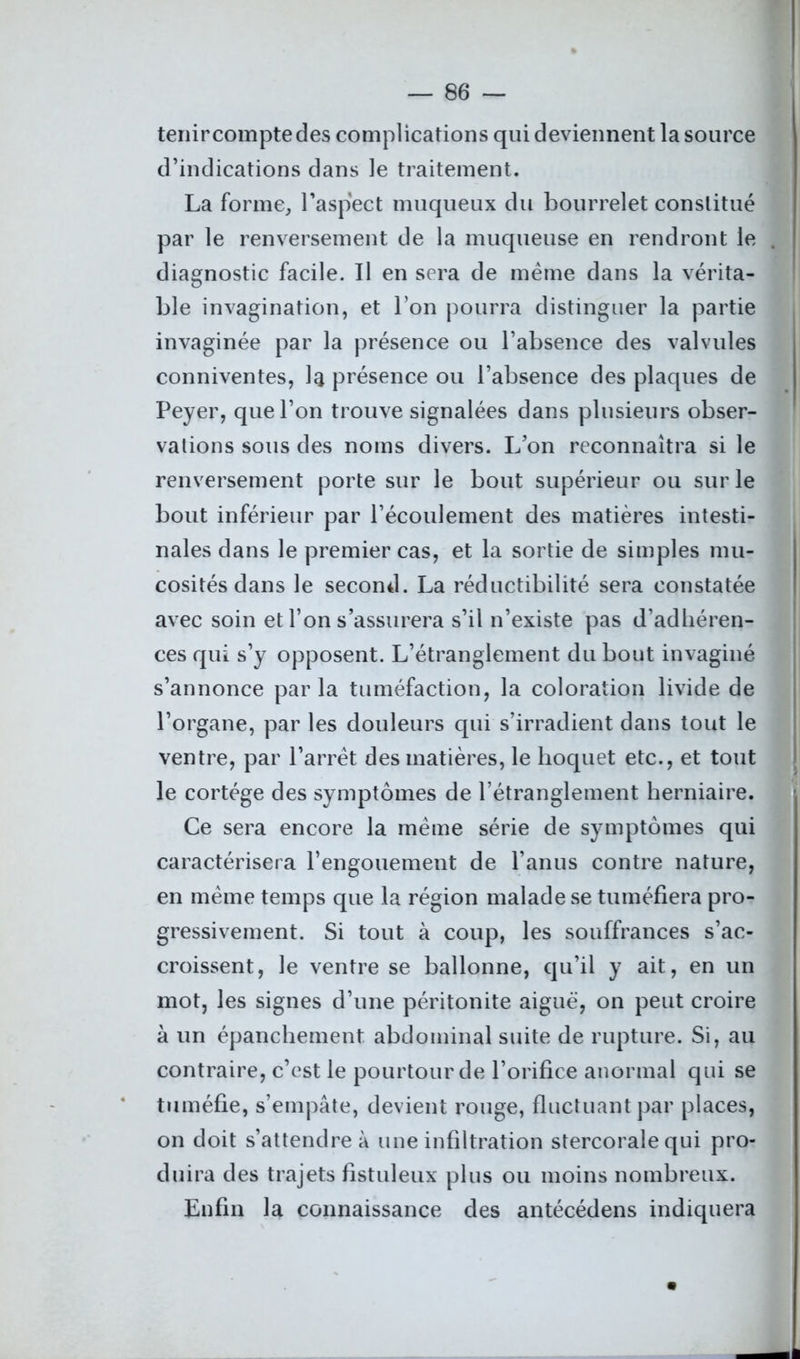 tenir compte des complications qui deviennent la source d’indications dans le traitement. La forme, l'aspect muqueux du bourrelet constitué par le renversement de la muqueuse en rendront le diagnostic facile. Il en sera de même dans la vérita- ble invagination, et l’on pourra distinguer la partie invaginée par la présence ou l’absence des valvules conniventes, la présence ou l’absence des plaques de Peyer, que l’on trouve signalées dans plusieurs obser- vations sous des noms divers. L’on reconnaîtra si le renversement porte sur le bout supérieur ou sur le bout inférieur par l’écoulement des matières intesti- nales dans le premier cas, et la sortie de simples mu- cosités dans le second. La réductibilité sera constatée avec soin et l’on s’assurera s’il n’existe pas d’adhéren- ces qui s’y opposent. L’étranglement du bout invaginé s’annonce parla tuméfaction, la coloration livide de l’organe, par les douleurs qui s’irradient dans tout le ventre, par l’arrêt des matières, le hoquet etc., et tout le cortège des symptômes de l’étranglement herniaire. Ce sera encore la meme série de symptômes qui caractérisera l’engouement de l’anus contre nature, en meme temps que la région malade se tuméfiera pro- gressivement. Si tout à coup, les souffrances s’ac- croissent, le ventre se ballonne, qu’il y ait, en un mot, les signes d’une péritonite aiguë, on peut croire à un épanchement abdominal suite de rupture. Si, au contraire, c’est le pourtour de l’orifice anormal qui se tuméfie, s’empâte, devient rouge, fluctuant par places, on doit s’attendre à une infiltration stercorale qui pro- duira des trajets fistuleux plus ou moins nombreux. Enfin la connaissance des antécédens indiquera