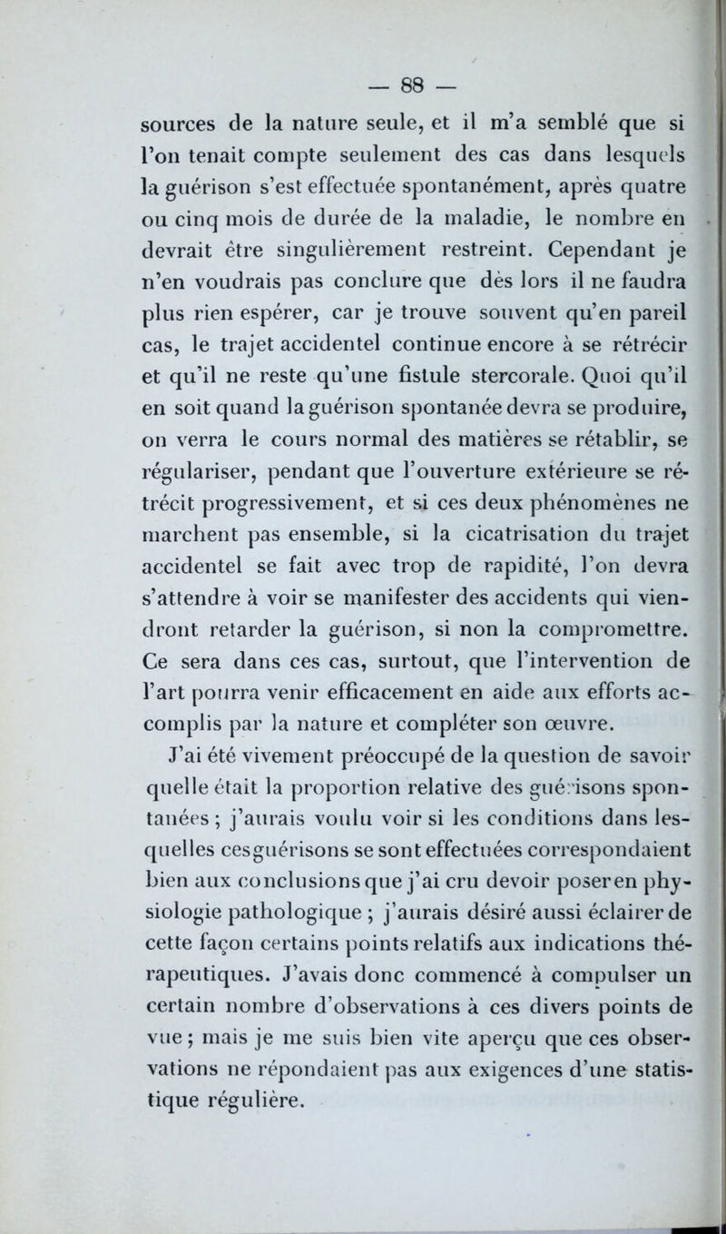 sources de la nature seule, et il m’a semblé que si l’on tenait compte seulement des cas dans lesquels la guérison s’est effectuée spontanément, après quatre ou cinq mois de durée de la maladie, le nombre en devrait être singulièrement restreint. Cependant je n’en voudrais pas conclure que dès lors il ne faudra plus rien espérer, car je trouve souvent qu’en pareil cas, le trajet accidentel continue encore à se rétrécir et qu’il ne reste qu’une fistule stercorale. Quoi qu’il en soit quand la guérison spontanée devra se produire, on verra le cours normal des matières se rétablir, se régulariser, pendant que l’ouverture extérieure se ré- trécit progressivement, et si ces deux phénomènes ne marchent pas ensemble, si la cicatrisation du trajet accidentel se fait avec trop de rapidité, l’on devra s’attendre à voir se manifester des accidents qui vien- dront retarder la guérison, si non la compromettre. Ce sera dans ces cas, surtout, que l’intervention de l’art pourra venir efficacement en aide aux efforts ac- complis par la nature et compléter son œuvre. J’ai été vivement préoccupé de la question de savoir quelle était la proportion relative des guérisons spon- tanées ; j’aurais voulu voir si les conditions dans les- quelles cesguérisons se sont effectuées correspondaient bien aux conclusions que j’ai cru devoir poseren phy- siologie pathologique ; j’aurais désiré aussi éclairer de cette façon certains points relatifs aux indications thé- rapeutiques. J’avais donc commencé à compulser un certain nombre d’observations à ces divers points de vue ; mais je me suis bien vite aperçu que ces obser- vations ne répondaient pas aux exigences d’une statis- tique régulière.