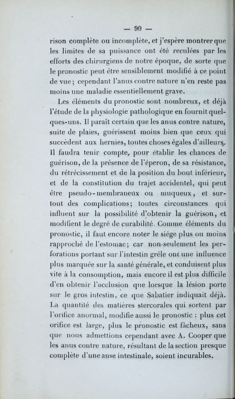 rison complète ou incomplète, et j’espère montrer que les limites de sa puissance ont été reculées par les efforts des chirurgiens de notre époque, de sorte que le pronostic peut être sensiblement modifié à ce point de vue ; cependant l’anus contre nature n’en reste pas moins une maladie essentiellement grave. Les éléments du pronostic sont nombreux, et déjà l’étude de la physiologie pathologique en fournit quel- ques-uns. Il paraît certain que les anus contre nature, suite de plaies, guérissent moins bien que ceux qui succèdent aux hernies, toutes choses égales d’ailleur^ Il faudra tenir compte, pour établir les chances de guérison, de la présence de l’éperon, de sa résistance, du rétrécissement et de la position du bout inférieur, et de la constitution du trajet accidentel, qui peut être pseudo-membraneux ou muqueux, et sur- tout des complications; toutes circonstances qui influent sur la possibilité d’obtenir la guérison, et modifient le degré de curabilité. Comme éléments du pronostic, il faut encore noter le siège plus ou moins rapproché de l’estomac; car non-seulement les per- forations portant sur l’intestin grêle onc une influence plus marquée sur la santé générale, et conduisent plus vite à la consomption, mais encore il est plus difficile d’en obtenir l’occlusion que lorsque la lésion porte sur le gros intestin, ce que Sabatier indiquait déjà. La quantité des matières stercorales qui sortent par l’orifice anormal, modifie aussi le pronostic : plus cet orifice est large, plus le pronostic est fâcheux, sans que nous admettions cependant avec A. Cooper que les anus contre nature, résultant de la section presque complète d’une anse intestinale, soient incurables.