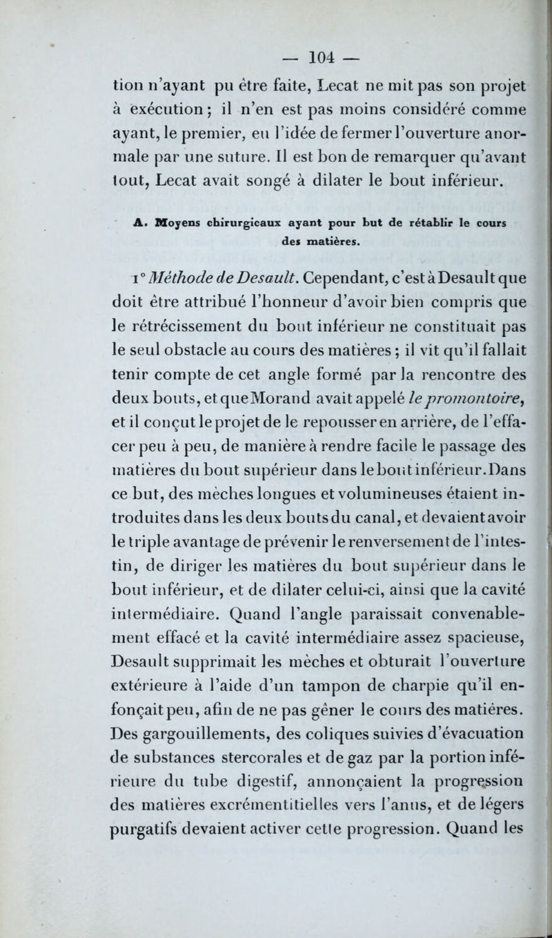 tion n’ayant pu être faite, Lecat ne mit pas son projet à exécution ; il n’en est pas moins considéré comme ayant, le premier, eu l’idée de fermer l’ouverture anor- male par une suture. Il est bon de remarquer qu’avant tout, Lecat avait songé à dilater le bout inférieur. A. Moyens chirurgicaux ayant pour but de rétablir le cours des matières. i0 Méthode de Desault. Cependant, c’est à Desault que doit être attribué l’honneur d’avoir bien compris que le rétrécissement du bout inférieur ne constituait pas le seul obstacle au cours des matières ; il vit qu’il fallait tenir compte de cet angle formé par la rencontre des deux bouts, et que Morand avait appelé le promontoire, et il conçut le projet de le repousser en arrière, de l’effa- cer peu à peu, de manière à rendre facile le passage des matières du bout supérieur dans le bout inférieur. Dans ce but, des mèches longues et volumineuses étaient in- troduites dans les deux boutsdu canal, et devaientavoir le triple avantage de prévenir le renversement de l’intes- tin, de diriger les matières du bout supérieur dans le bout inférieur, et de dilater celui-ci, ainsi que la cavité intermédiaire. Quand l’angle paraissait convenable- ment effacé et la cavité intermédiaire assez spacieuse, Desault supprimait les mèches et obturait l’ouverture extérieure à l’aide d’un tampon de charpie qu’il en- fonçait peu, afin de ne pas gêner le cours des matières. Des gargouillements, des coliques suivies d’évacuation de substances stercorales et de gaz par la portion infé- rieure du tube digestif, annonçaient la progression des matières excrémentitielles vers l’anus, et de légers purgatifs devaient activer cetle progression. Quand les