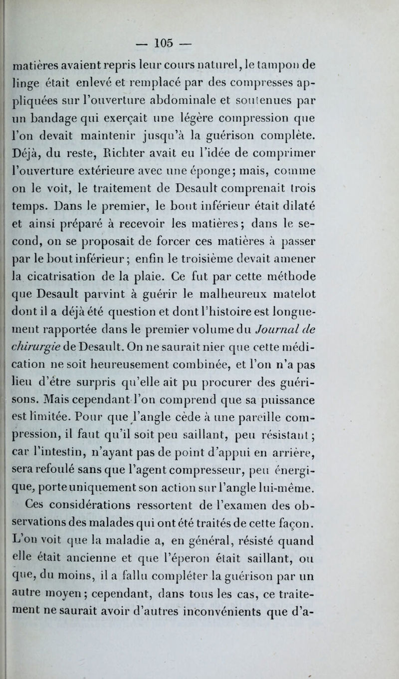 ! matières avaient repris leur cours naturel, le tampon de linge était enlevé et remplacé par des compresses ap- pliquées sur l’ouverture abdominale et soutenues par un bandage qui exerçait une légère compression que l’on devait maintenir jusqu’à la guérison complète. Déjà, du reste, Richter avait eu l’idée de comprimer l’ouverture extérieure avec une éponge; mais, comme on le voit, le traitement de Desault comprenait trois temps. Dans le premier, le bout inférieur était dilaté et ainsi préparé à recevoir les matières; dans le se- cond, on se proposait de forcer ces matières à passer par le bout inférieur ; enfin le troisième devait amener la cicatrisation de la plaie. Ce fut par cette méthode que Desault parvint à guérir le malheureux matelot dont il a déjà été question et dont l’histoire est longue- ment rapportée dans le premier volume du Journal de I chirurgie de Desault. On ne saurait nier que cette médi- | cation ne soit heureusement combinée, et l’on n’a pas lieu d’ëtre surpris qu’elle ait pu procurer des guéri- sons. Mais cependant l’on comprend que sa puissance est limitée. Pour que l’angle cède à une pareille com- pression, il faut qu’il soit peu saillant, peu résistant ; car l’intestin, n’ayant pas de point d’appui en arrière, sera refoulé sans que l’agent compresseur, peu énergi- que, porte uniquement son action sur l’angle lui-même. Ces considérations ressortent de l’examen des ob- servations des malades qui ont été traités de cette façon. L’on voit que la maladie a, en général, résisté quand elle était ancienne et que l’éperon était saillant, ou que, du moins, il a fallu compléter la guérison par un autre moyen; cependant, dans tous les cas, ce traite- ment ne saurait avoir d’autres inconvénients que d’a-