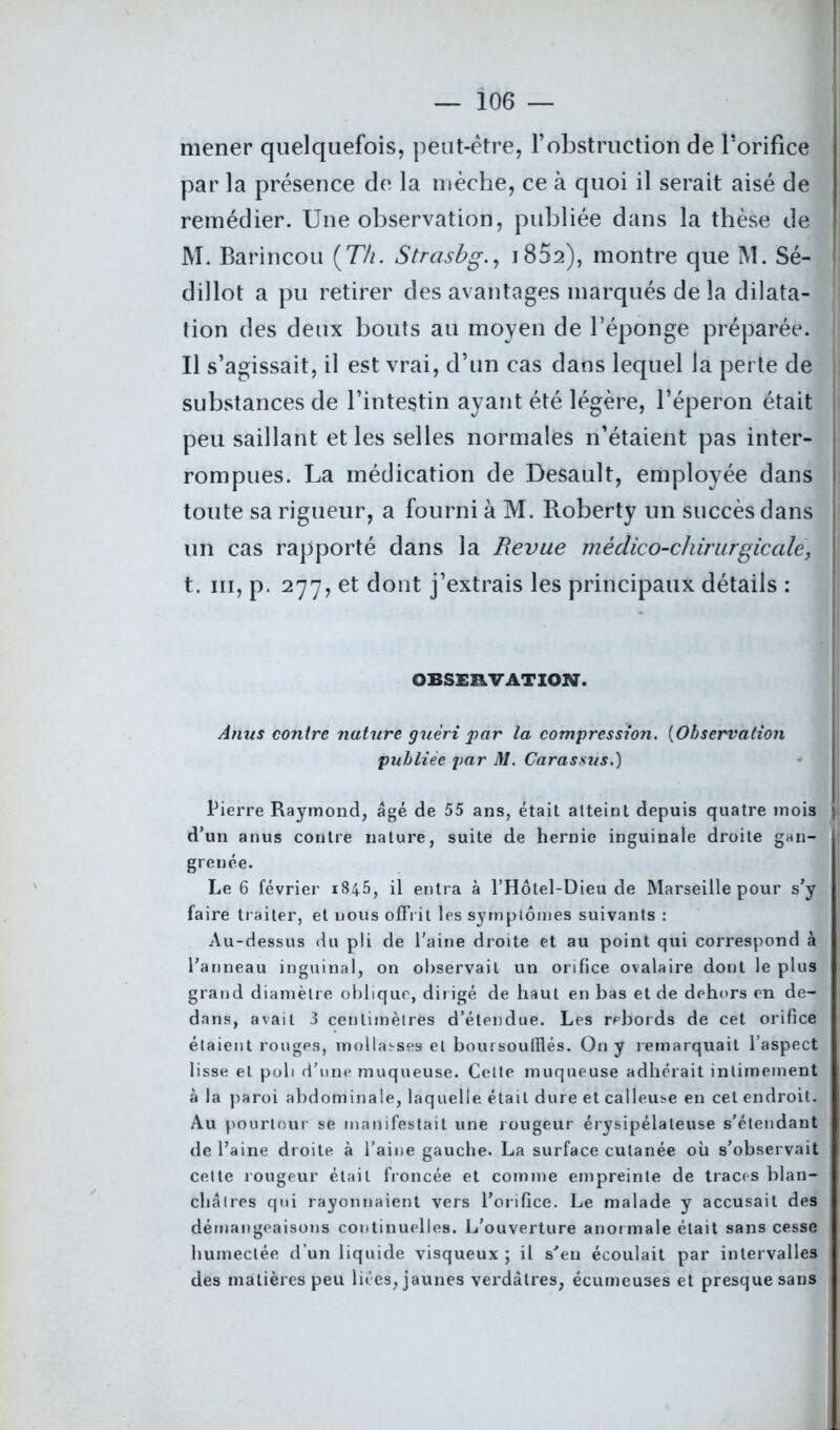 mener quelquefois, peut-être, l’obstruction de l’orifice par la présence de la mèche, ce à quoi il serait aisé de remédier. Une observation, publiée dans la thèse de M. Barincou (77/. Strasbg., 1802), montre que M. Sé- ! dillot a pu retirer des avantages marqués de la dilata- tion des deux bouts au moyen de l’éponge préparée. Il s’agissait, il est vrai, d’un cas dans lequel la perte de substances de l’intestin ayant été légère, l’éperon était peu saillant et les selles normales n’étaient pas inter- rompues. La médication de Desault, employée dans I toute sa rigueur, a fourni à M. Roberty un succès dans un cas rapporté dans la Revue médico-chirurgicale, t. m, p. 277, et dont j’extrais les principaux détails : OBSERVATION. Anus contre nature guéri par la compression. (Observation publiée par M. Carassus.) Pierre Raymond, âgé de 55 ans, était atteint depuis quatre mois J d’un anus contre nature, suite de hernie inguinale droite gan- grenée. Le 6 février 1845, il entra à l’Hôtel-Dieu de Marseille pour s’y faire traiter, et nous offrit les symptômes suivants : Au-dessus du pli de l’aine droite et au point qui correspond à l’anneau inguinal, on observait un orifice ovalaire dont le plus grand diamètre oblique, dirigé de haut en bas et de dehors en de- dans, avait 3 centimètres d’étendue. Les rebords de cet orifice étaient rouges, mollasses et boursoufflés. On y remarquait l’aspect lisse et poli d’une muqueuse. Cette muqueuse adhérait intimement à la paroi abdominale, laquelle était dure et calleuse en cet endroit. { Au pourtour se manifestait une rougeur érysipélateuse s’étendant de l’aine droite à l’aine gauche. La surface cutanée où s’observait cette rougeur était froncée et comme empreinte de traces blan- châtres qui rayonnaient vers l’orifice. Le malade y accusait des démangeaisons continuelles. L'ouverture anormale était sans cesse humectée d’un liquide visqueux ; il s'en écoulait par intervalles des matières peu liées, jaunes verdâtres, écumeuses et presque sans