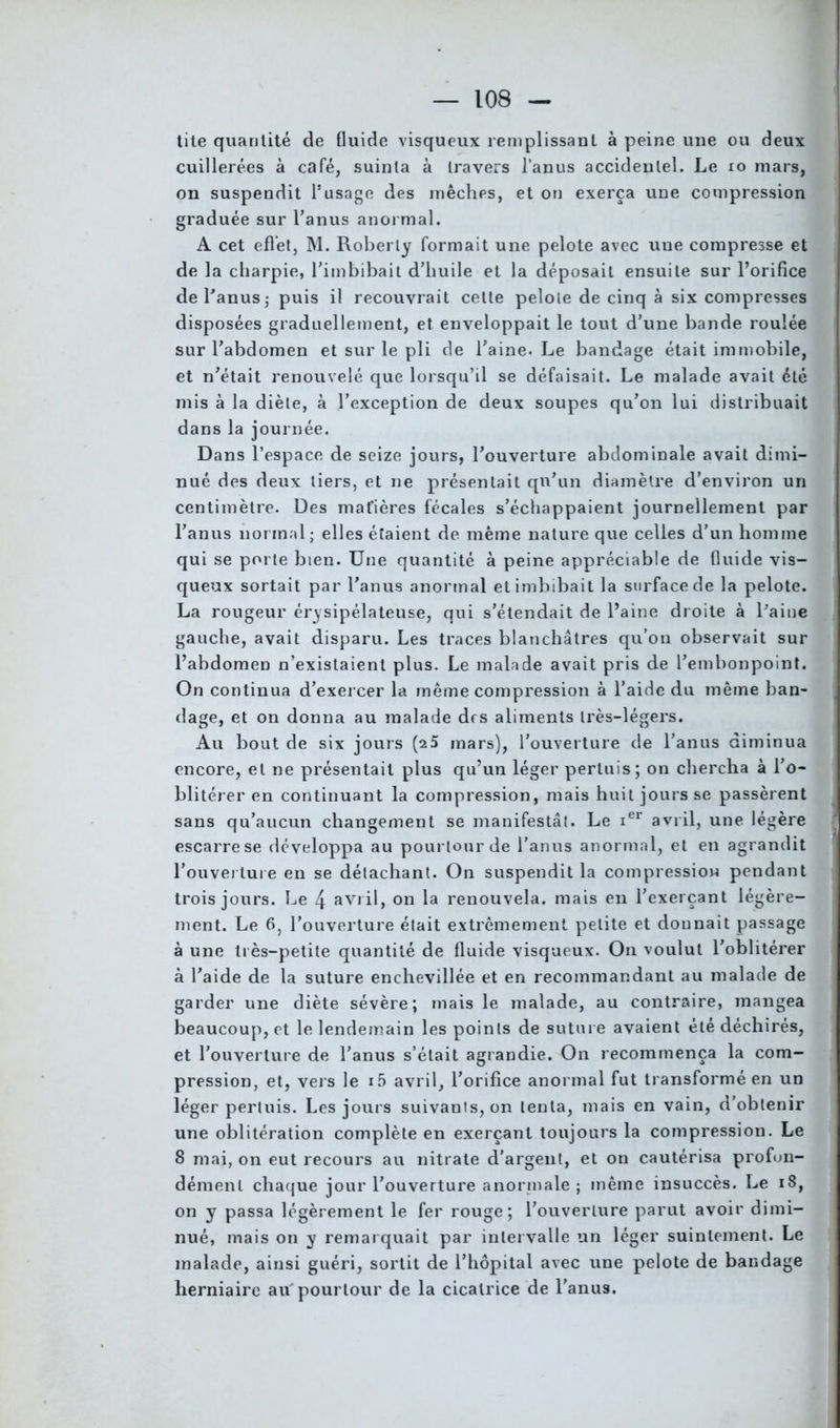 tite quantité de fluide visqueux remplissant à peine une ou deux cuillerées à café, suinta à travers l’anus accidentel. Le 10 mars, on suspendit l’usage des mèches, et on exerça une compression graduée sur l’anus anormal. A cet effet, M. Roberly formait une pelote avec une compresse et de la charpie, l’imbibait d’huile et la déposait ensuite sur l’orifice de l’anus ; puis il recouvrait cette pelote de cinq à six compresses disposées graduellement, et enveloppait le tout d’une bande roulée sur l’abdomen et sur le pli de l’aine. Le bandage était immobile, et n’était renouvelé que lorsqu’il se défaisait. Le malade avait été mis à la diète, à l’exception de deux soupes qu’on lui distribuait dans la journée. Dans l’espace de seize jours, l’ouverture abdominale avait dimi- nué des deux tiers, et ne présentait qu’un diamètre d’environ un centimètre. Des matières fécales s’échappaient journellement par l’anus normal; elles étaient de même nature que celles d’un homme qui se porte bien. Une quantité à peine appréciable de fluide vis- queux sortait par l’anus anormal et imbibait la surface de la pelote. La rougeur érysipélateuse, qui s’étendait de l’aine droite à Paine gauche, avait disparu. Les traces blanchâtres qu’on observait sur l’abdomen n’existaient plus. Le malade avait pris de l’embonpoint. On continua d’exercer la même compression à l’aide du même ban- dage, et on donna au malade drs aliments très-légers. Au bout de six jours (25 mars), l’ouverture de l’anus diminua encore, et ne présentait plus qu’un léger pertuis; on chercha à l’o- blitérer en continuant la compression, mais huit jouisse passèrent sans qu’aucun changement se manifestât. Le ier avril, une légère escarre se développa au pourtour de l’anus anormal, et en agrandit l’ouverture en se détachant. On suspendit la compression pendant trois jours. Le 4 avril, on la renouvela, mais en l'exerçant légère- ment. Le 6, l’ouverture était extrêmement petite et dounait passage à une très-petite quantité de fluide visqueux. On voulut l’oblitérer à l’aide de la suture enchevillée et en recommandant au malade de garder une diète sévère; mais le malade, au contraire, mangea beaucoup, et le lendemain les points de suture avaient été déchirés, et l’ouverture de l’anus s’était agrandie. On recommença la com- pression, et, vers le i5 avril, l’orifice anormal fut transformé en un léger pertuis. Les jours suivants, on tenta, mais en vain, d’obtenir une oblitération complète en exerçant toujours la compression. Le 8 mai, on eut recours au nitrate d’argent, et on cautérisa profon- dément chaque jour l’ouverture anormale; même insuccès. Le iS, on y passa légèrement le fer rouge; l’ouverture parut avoir dimi- nué, mais on y remarquait par intervalle un léger suintement. Le malade, ainsi guéri, sortit de l’hôpital avec une pelote de bandage herniaire au pourtour de la cicatrice de l'anus.