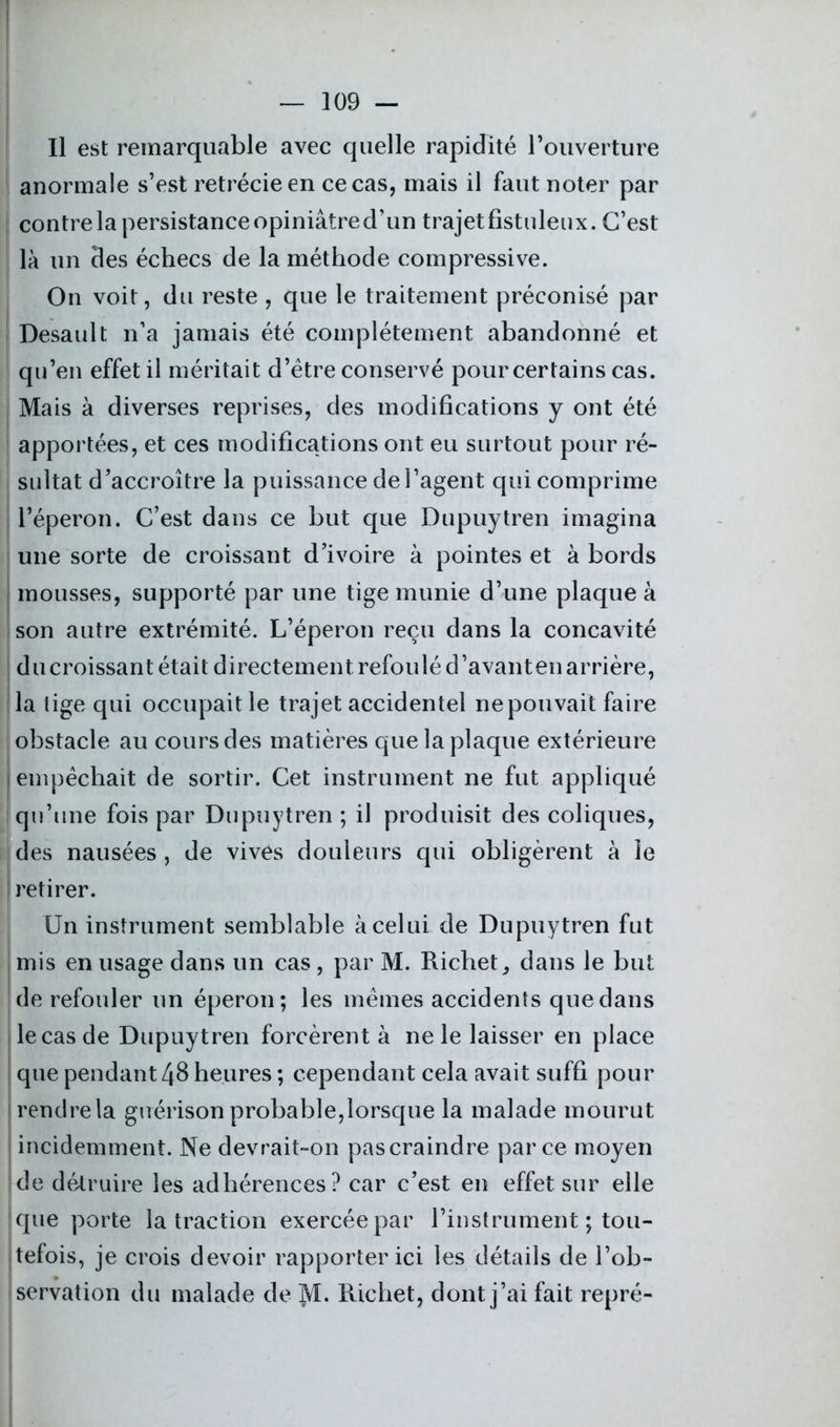 Il est remarquable avec quelle rapidité l’ouverture anormale s’est rétrécie en ce cas, mais il faut noter par contre la persistance opiniâtre d’un trajet fistuleux. C’est là un des échecs de la méthode compressive. On voit, du reste , que le traitement préconisé par | Desault n’a jamais été complètement abandonné et qu’en effet il méritait d’étre conservé pour certains cas. Mais à diverses reprises, des modifications y ont été apportées, et ces modifications ont eu surtout pour ré- | sultat d’accroître la puissance de l’agent qui comprime l’éperon. C’est dans ce but que Dupuytren imagina une sorte de croissant d’ivoire à pointes et à bords | mousses, supporté par une tige munie d’une plaque à son autre extrémité. L’éperon reçu dans la concavité du croissant était directement refoulé d’avant en arrière, la lige qui occupait le trajet accidentel ne pouvait faire obstacle au cours des matières que la plaque extérieure empêchait de sortir. Cet instrument ne fut appliqué qu’une fois par Dupuytren ; il produisit des coliques, des nausées , de vives douleurs qui obligèrent à le retirer. Un instrument semblable à celui de Dupuytren fut mis en usage dans un cas, par M. Richet, dans le but de refouler un éperon; les mêmes accidents que dans le cas de Dupuytren forcèrent à ne le laisser en place que pendant 48 heures ; cependant cela avait suffi pour rendre la guérison probable,lorsque la malade mourut incidemment. Ne devrait-on pascraindre parce moyen de détruire les adhérences? car c’est en effet sur elle que porte la traction exercée par l’instrument ; tou- tefois, je crois devoir rapporter ici les détails de l’ob- iservation du malade de M. Richet, dont j’ai fait repré-