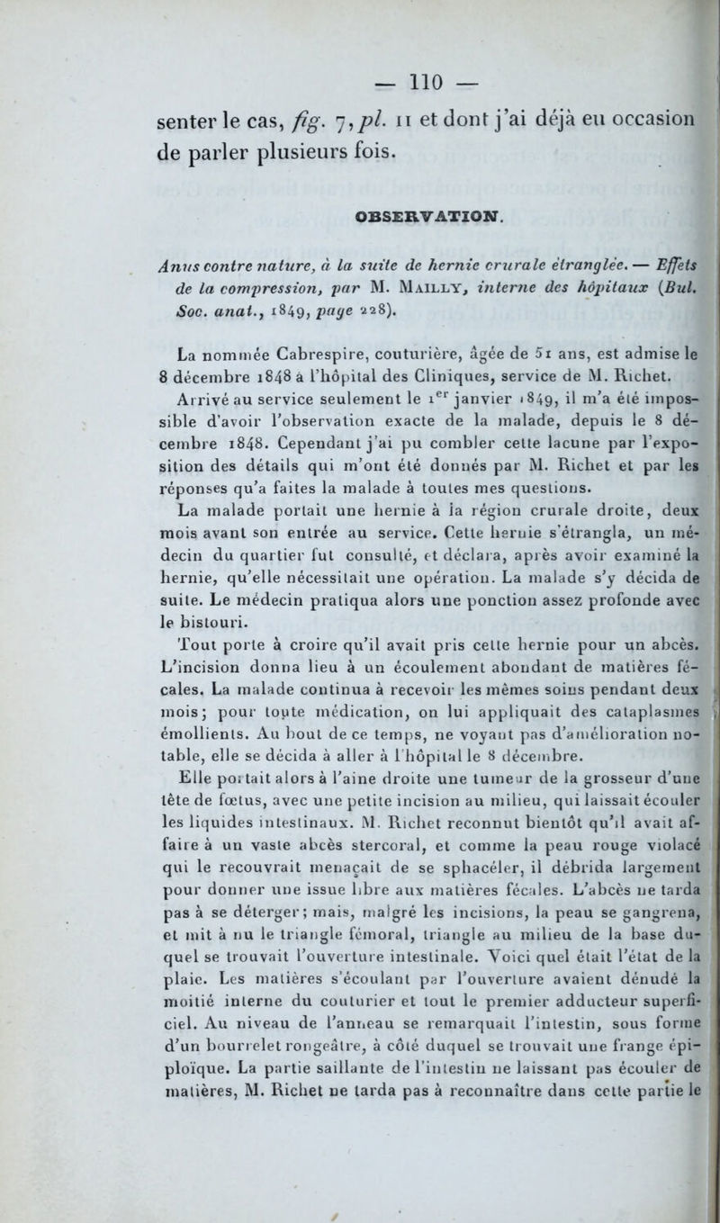 senter le cas, fig. 7,pi. 11 et dont j’ai déjà eu occasion de parler plusieurs fois. OBSERVATION. Anus contre nature, à la suite de hernie crurale étranglée.— Effets de la compression, par M. Mailly, interne des hôpitaux (JBul. Soc. anat.j 1849, page 228). La nommée Cabrespire, couturière, âgée de 5i ans, est admise le 8 décembre 1848 à l’hôpital des Cliniques, service de M. Richet. Arrivé au service seulement le ier janvier 1849, il m’a été impos- sible d’avoir l’observation exacte de la malade, depuis le 8 dé- cembre 1848. Cependant j’ai pu combler celte lacune par l’expo- sition des détails qui m’ont été donnés par M. Richet et par les réponses qu’a faites la malade à toutes mes questions. La malade portait une hernie à la région crurale droite, deux mois avant son entrée au service. Cette hernie s’étrangla, un mé- decin du quartier fut consulté, et déclara, après avoir examiné la hernie, qu’elle nécessitait une opération. La malade s’y décida de suite. Le médecin pratiqua alors une ponction assez profonde avec le bistouri. Tout porte à croire qu’il avait pris cette hernie pour un abcès. L’incision donna lieu à un écoulement abondant de matières fé- cales. La malade continua à recevoir les mêmes soins pendant deux mois; pour toute médication, on lui appliquait des cataplasmes émollients. Au bout de ce temps, ne voyant pas d’amélioration no- table, elle se décida à aller à l'hôpital le 8 décembre. Elle poi tait alors à l’aine droite une tumeur de la grosseur d’une tête de fœtus, avec une petite incision au milieu, qui laissait écouler les liquides intestinaux. M. Richet reconnut bientôt qu’il avait af- faire à un vaste abcès stercoral, et comme la peau rouge violacé qui le recouvrait menaçait de se sphacéler, il débrida largement pour donner une issue libre aux matières fécales. L’abcès 11e tarda pas à se déterger; mais, malgré les incisions, la peau se gangrena, et mit à nu le triangle fémoral, triangle au milieu de la base du- quel se trouvait l’ouverture intestinale. Voici quel était l’état de la plaie. Les matières s’écoulant par l’ouverture avaient dénudé la moitié interne du couturier et tout le premier adducteur superfi- ciel. Au niveau de l'anneau se remarquait l’intestin, sous forme d’un bourrelet rougeâtre, à côté duquel se trouvait une frange épi- ploïque. La partie saillante de l’intestin ne laissant pas écouler de matières, M. Richet ne tarda pas à reconnaître dans cette partie le