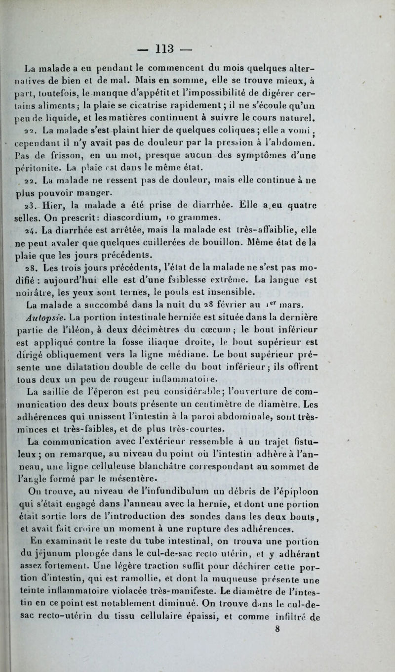 La malade a eu pendant le commencent du mois quelques alter- natives de bien et de mal. Mais en somme, elle se trouve mieux, à part, toutefois, le manque d’appétit et l’impossibilité de digérer cer- tains aliments ; la plaie se cicatrise rapidement ; il ne s’écoule qu’un peu de liquide, et les matières continuent à suivre le cours naturel. 22. La malade s’est plaint hier de quelques coliques ; elle a vomi . cependant il n’y avait pas de douleur par la pression à l'abdomen. Pas de frisson, en un mot, presque aucun des symptômes d’une péritonite. La plaie est dans le même état. 22. La malade ne ressent pas de douleur, mais elle continue à ne plus pouvoir manger. 23. Hier, la malade a été prise de diarrhée. Elle a eu quatre selles. On prescrit: diascordium, io grammes. 24. La diarrhée est arrêtée, mais la malade est très-affaiblie, elle ne peut avaler que quelques cuillerées de bouillon. Même état de la plaie que les jours précédents. 28. Les trois jours précédents, l’état de la malade ne s’est pas mo- difié : aujourd’hui elle est d’une faiblesse extrême. La langue est noirâtre, les yeux sont ternes, le pouls est insensible. La malade a succombé dans la nuit du 28 février au ier mars. Autopsie. La portion intestinale herniée est située dans la dernière partie de l’iléon, à deux décimètres du cæcum; le bout inférieur est appliqué contre la fosse iliaque droite, le bout supérieur est dirigé obliquement vers la ligne médiane. Le bout supérieur pré- sente une dilatation double de celle du bout inférieur; ils offrent tous deux un peu de rougeur iullammaloiie. La saillie de l’éperon est peu considérable ; l’ouverture de com- munication des deux bouts présente un centimètre de diamètre. Les adhérences qui unissent l’intestin à la paroi abdominale, sont très- minces et très-faibles, et de plus très-courtes. La communication avec l’extérieur ressemble à un trajet fistu- leux ; on remarque, au niveau du point oii l’intestin adhère à l’an- neau, une ligne celluleuse blanchâtre correspondant au sommet de l’angle formé par le mésentère. On trouve, au niveau de l’infundibulum un débris de l’épiploon l qui s’était engagé dans l’anneau avec la hernie, et dont une portion était sortie lors de l’introduction des sondes dans les deux bouts, et avait fait croire un moment à une rupture des adhérences. En examinant le reste du tube intestinal, on trouva une portion du jéjunum plongée dans le cul-de-sac recto utérin, et y adhérant assez fortement. Une légère traction suffit pour déchirer cette por- tion d’intestin, qui est ramollie, et dont la muqueuse présente une teinte inflammatoire violacée très-manifeste. Le diamètre de l’intes- tin en ce point est notablement diminué. On trouve dans le cul-de- sac recto-utérin du tissu cellulaire épaissi, et comme infiltré, de 8