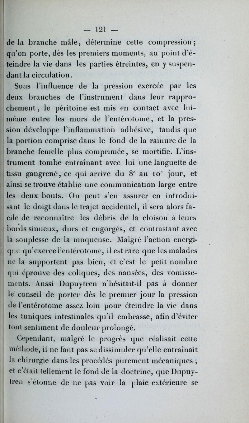 delà branche mâle, détermine cette compression; qu’on porte, dès les premiers moments, au point d’é- j teindre la vie dans les parties étreintes, en y suspen- dant la circulation. Sous l’influence de la pression exercée par les deux branches de l’instrument dans leur rappro- chement, le péritoine est mis en contact avec lui- mème entre les mors de l’entérotome, et la pres- sion développe l’inflammation adhésive, tandis que la portion comprise dans le fond de la rainure de la branche femelle plus comprimée, se mortifie. L’ins- trument tombe entraînant avec lui une languette de tissu gangrené, ce qui arrive du 8e au 10e jour, et ainsi se trouve établie une communication large entre les deux bouts. O11 peut s’en assurer en introdui- sant le doigt dans le trajet accidentel, il sera alors fa- cile de reconnaître les débris de la cloison à leurs bords sinueux, durs et engorgés, et contrastant avec la souplesse de la muqueuse. Malgré l’action énergi- que qu’exercel’entérotome, il est rare que les malades ne la supportent pas bien, et c’est le petit nombre cpii éprouve des coliques, des nausées, des vomisse- ments. Aussi Dupuytren n’hésitait-il pas à donner le conseil de porter dès le premier jour la pression de l’entérotome assez loin pour éteindre la vie dans les tuniques intestinales qu'il embrasse, afin d’éviter tout; sentiment de douleur prolongé. Cependant, malgré le progrès que réalisait cette méthode, il ne faut pas se dissimuler qu’elle entraînait la chirurgie dans les procédés purement mécaniques ; et c’était tellement le fond de la doctrine, que Dupuy- tren s'étonne de ne pas voir la plaie extérieure se