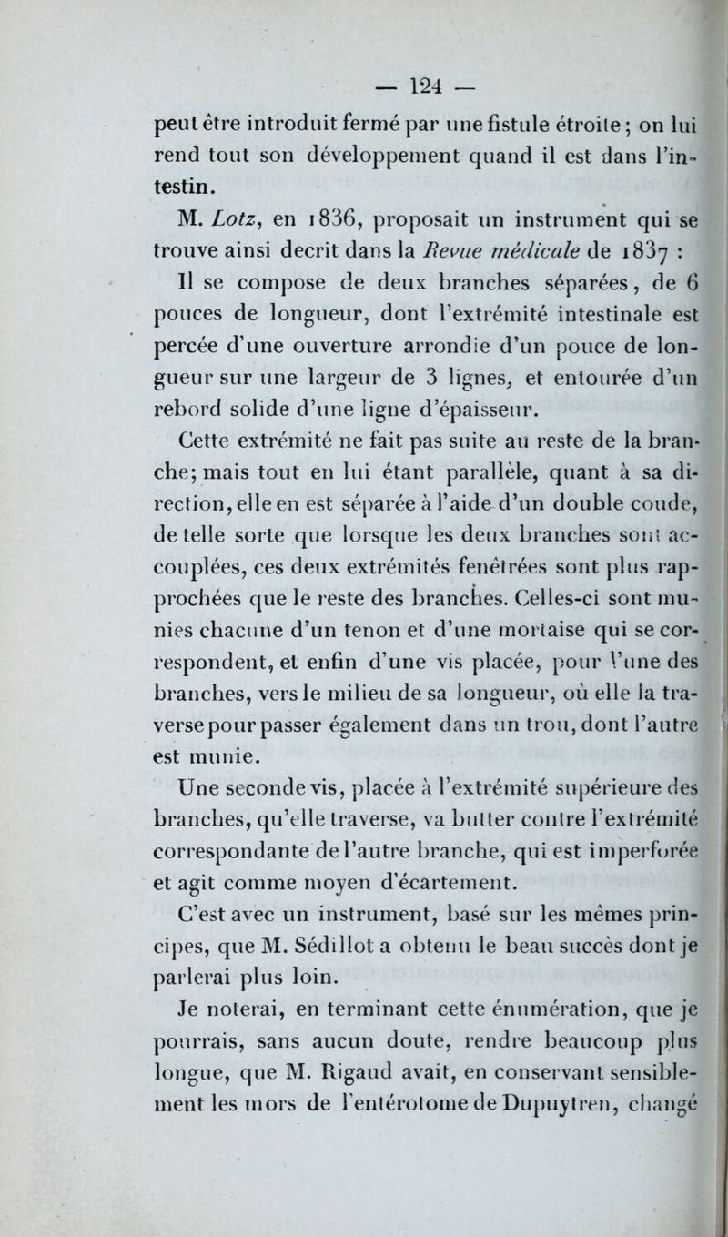 peut être introduit fermé par une fistule étroite ; on lui rend tout son développement quand il est dans l’in- testin. M. Lotz, en i836, proposait un instrument qui se trouve ainsi décrit dans la Revue medicale de 1837 : Il se compose de deux branches séparées, de 6 pouces de longueur, dont l’extrémité intestinale est percée d’une ouverture arrondie d’un pouce de lon- gueur sur une largeur de 3 lignes, et entourée d’un rebord solide d’une ligne d’épaisseur. Cette extrémité ne fait pas suite au reste de la bran- che; mais tout en lui étant parallèle, quant à sa di- rection, elle en est séparée à l’aide d’un double coude, de telle sorte que lorsque les deux branches sont ac- couplées, ces deux extrémités fenèîrées sont plus rap- prochées que le reste des branches. Celles-ci sont mu- nies chacune d’un tenon et d’une mortaise qui se cor- respondent, et enfin d’une vis placée, pour l’une des branches, vers le milieu de sa longueur, où elle la tra- verse pour passer également dans un trou, dont l’autre est munie. Une seconde vis, placée à l’extrémité supérieure des branches, qu’elle traverse, va butter contre l’extrémité correspondante de l’autre branche, qui est imperforée et agit comme moyen d’écartement. C’est avec un instrument, basé sur les mêmes prin- cipes, que M. Sédillot a obtenu le beau succès dont je parlerai plus loin. Je noterai, en terminant cette énumération, que je pourrais, sans aucun doute, rendre beaucoup plus longue, que M. Rigaud avait, en conservant sensible- ment les mors de fentérotome de Dupuytren, changé