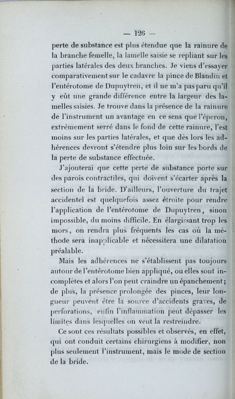 perte de substance est plus étendue que la rainure de la branche femelle, la lamelle saisie se repliant sur les parties latérales des deux branches. Je viens d’essayer comparativement sur le cadavre la pince de Blandin et l’entérotome de Dupuytren, et il ne m’a pas paru qu’il y eût une grande différence entre la largeur des la- melles saisies. Je trouve dans la présence de la rainure de l’instrument un avantage en ce sens que l’éperon, extrêmement serré dans le fond de cette rainure, l’est moins sur les parties latérales, et que dès lors les ad- hérences devront s’étendre plus loin sur les bords de la perte de substance effectuée. J’ajouterai que cette perte de substance porte sur des parois contractiles, qui doivent s’écarter après la section de la bride. D’ailleurs, l’ouverture du trajet accidentel est quelquefois assez étroite pour rendre l’application de l’entérotome de Dupuytren, sinon impossible, du moins difficile. En élargissant trop les mors, on rendra plus fréquents les cas où la mé- thode sera inapplicable et nécessitera une dilatation préalable. Mais les adhérences ne s’établissent pas toujours autour de l’entérotome bien appliqué, ou elles sont in- complètes et alors l’on peut craindre un épanchement ; de plus, la présence prolongée des pinces, leur lon- gueur peuvent être la source d’accidents graves, de perforations, enfin l’inflammation peut dépasser les limites dans lesquelles on veut la restreindre. Ce sont ces résultats possibles et observés, en effet, qui ont conduit certains chirurgiens à modifier, non plus seulement l’instrument, mais le mode de section de la bride.