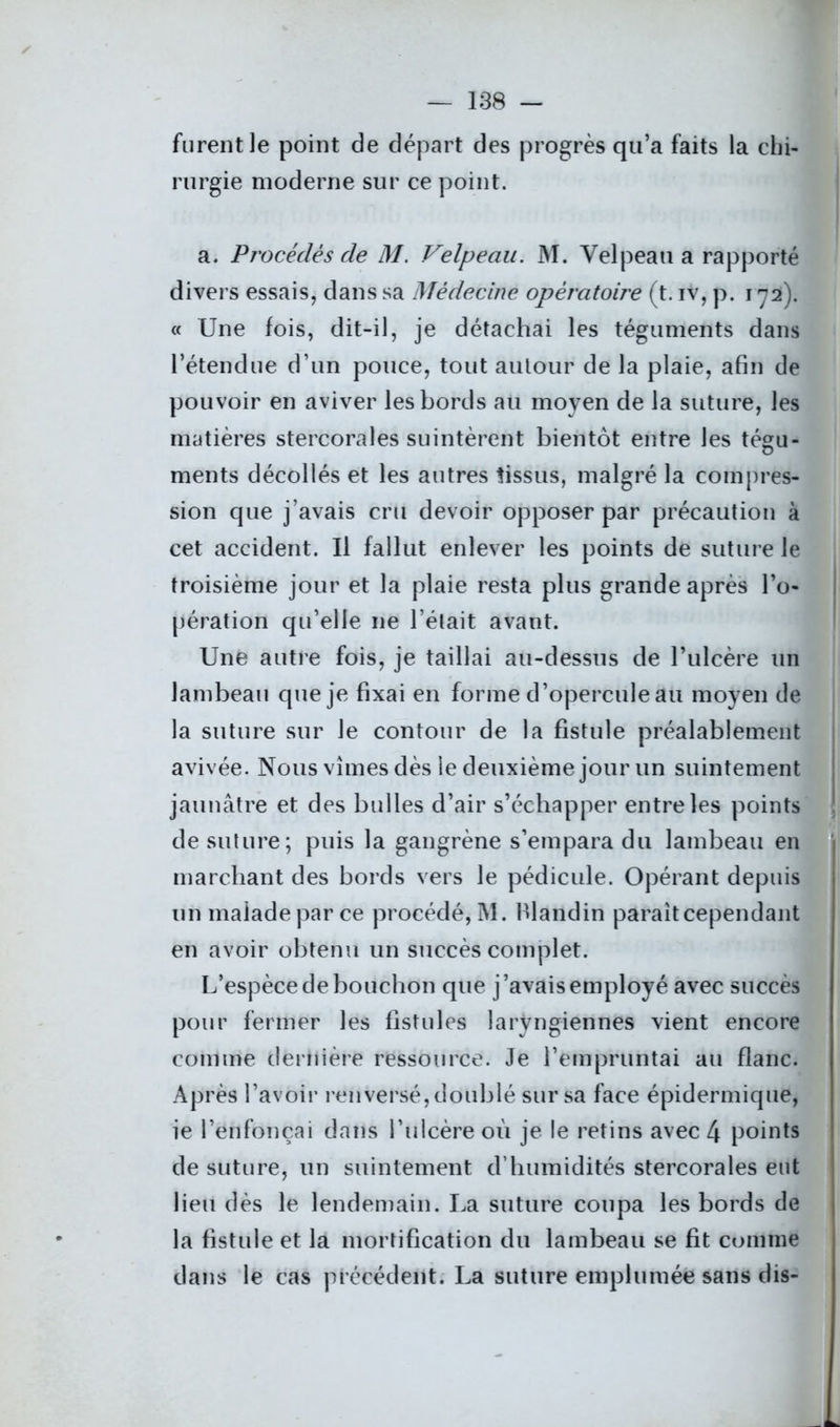 furent le point de départ des progrès qu’a faits la chi- rurgie moderne sur ce point. a. Procédés cle M. Velpeau. M. Velpeau a rapporté divers essais, dans sa Médecine opératoire (t. iv, p. 172). « Une fois, dit-il, je détachai les téguments dans l’étendue d’un pouce, tout autour de la plaie, afin de pouvoir en aviver les bords au moyen de la suture, les matières stercorales suintèrent bientôt entre les tégu- o ments décollés et les autres tissus, malgré la compres- sion que j’avais cru devoir opposer par précaution à cet accident. Il fallut enlever les points de suture le troisième jour et la plaie resta plus grande après l’o- pération qu’elle 11e l’était avant. Une autre fois, je taillai au-dessus de l’ulcère un lambeau que je fixai en forme d’opercule au moyen de la suture sur le contour de la fistule préalablement avivée. Nous vîmes dès le deuxième jour un suintement jaunâtre et des bulles d’air s’échapper entre les points de suture; puis la gangrène s’empara du lambeau en marchant des bords vers le pédicule. Opérant depuis un malade par ce procédé, M. hlandin paraît cependant en avoir obtenu un succès complet. L’espèce de bouchon que j’avais employé avec succès pour fermer les fistules laryngiennes vient encore comme dernière ressource. Je l’empruntai au flanc. Après l’avoir renversé, doublé sur sa face épidermique, ie l’enfonçai dans l’ulcère où je le retins avec 4 points de suture, un suintement d’humidités stercorales eut lieu dès le lendemain. La suture coupa les bords de la fistule et la mortification du lambeau se fit comme dans le cas précédent. La suture emplumée sans dis-