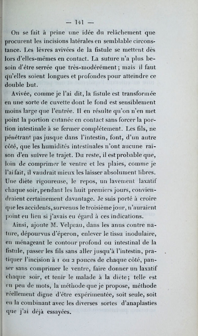 On se fait à peine une idée du relâchement que procurent les incisions latérales en semblable circons- tance. Les lèvres avivées de la fistule se mettent dès lors d’elles-mèmes en contact. La suture n’a plus be- soin d’ètre serrée que très-modérément ; mais il faut qu’elles soient longues et profondes pour atteindre ce double but. Avivée, comme je l’ai dit, la fistule est transformée en une sorte de cuvette dont le fond est sensiblement moins large que l’entrée. Il en résulte qu’on n’en met point la portion cutanée en contact sans forcer la por- tion intestinale à se fermer complètement. Les fils, ne pénétrant pas jusque dans l’intestin, font, d’un autre côté, que les humidités intestinales n’ont aucune rai- son d’en suivre le trajet. Du reste, il est probable que, loin de comprimer le ventre et les plaies, comme je l’ai fait, il vaudrait mieux les laisser absolument libres. Une diète rigoureuse, le repos, un lavement laxatif chaque soir, pendant les huit premiers jours, convien- draient certainement davantage. Je suis porté à croire que les accidents, survenus le troisième jour, n’auraient point eu lieu si j’avais eu égard à ces indications. Ainsi, ajoute M. Velpeau, dans les anus contre na- ture, dépourvus d’éperon, enlever le tissu modulaire, en ménageant le contour profond ou intestinal de la fistule, passer les fils sans aller jusqu’à l’intestin, pra- tiquer l’incision à i ou 2 pouces de chaque côté, pan- ser sans comprimer le ventre, faire donner un laxatif chaque soir, et tenir le malade à la diète; telle est en peu de mots, la méthode que je propose, méthode réellement digne d’ètre expérimentée, soit seule, soit en la combinant avec les diverses sortes d’anaplasties que j’ai déjà essayées.