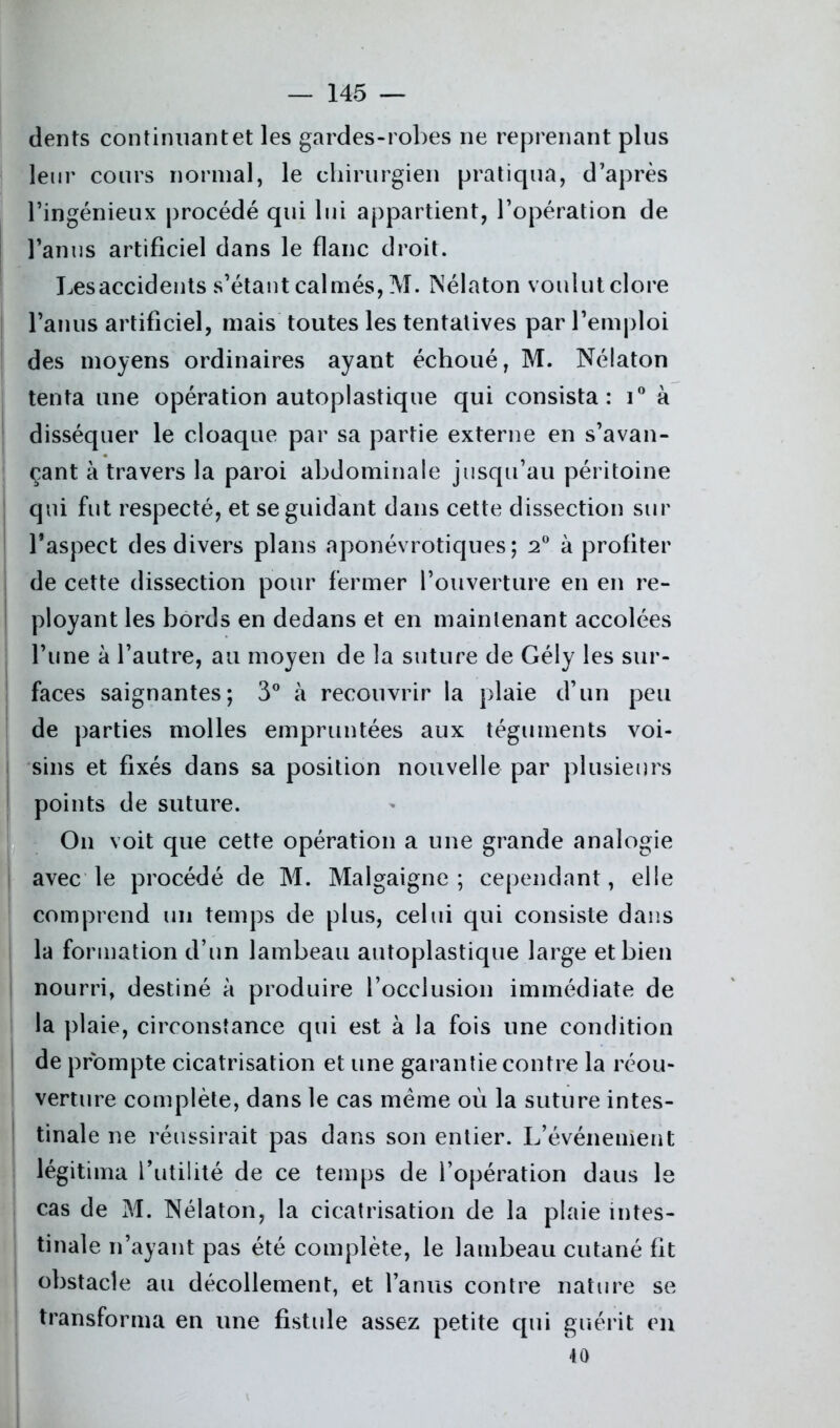 i ! dents continnantet les gardes-robes ne reprenant plus leur cours normal, le chirurgien pratiqua, d’après l’ingénieux procédé qui lui appartient, l’opération de l’anus artificiel dans le flanc droit. Lesaccidents s’étant calmés, M. Nélaton voulut clore l’anus artificiel, mais toutes les tentatives par l’emploi des moyens ordinaires ayant échoué, M. Nélaton tenta une opération autoplastique qui consista: i° à disséquer le cloaque par sa partie externe en s’avan- çant à travers la paroi abdominale jusqu’au péritoine qui fut respecté, et se guidant dans cette dissection sur l’aspect des divers plans aponévrotiques; 2° à profiter de cette dissection pour fermer l’ouverture en en re- ployant les bords en dedans et en maintenant accolées l’une à l’autre, au moyen de la suture de Gély les sur- faces saignantes; 3° à recouvrir la plaie d’un peu de parties molles empruntées aux téguments voi- sins et fixés dans sa position nouvelle par plusieurs points de suture. On voit que cette opération a une grande analogie avec le procédé de M. Malgaigne ; cependant, elle comprend un temps de plus, celui qui consiste dans la formation d’un lambeau autoplastique large et bien nourri, destiné à produire l’occlusion immédiate de la plaie, circonstance qui est à la fois une condition de prompte cicatrisation et une garantie contre la réou- verture complète, dans le cas meme où la suture intes- tinale ne réussirait pas dans son entier. L’événement légitima futilité de ce temps de l’opération daus le cas de M. Nélaton, la cicatrisation de la plaie intes- tinale n’ayant pas été complète, le lambeau cutané fit obstacle au décollement, et l’anus contre nature se transforma en une fistule assez petite qui guérit en 40