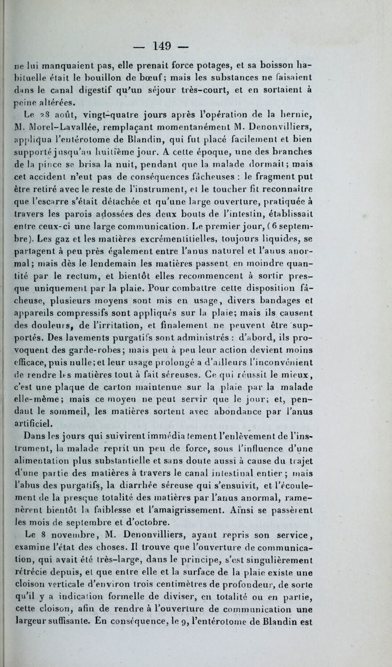 ne lui manquaient pas, elle prenait force potages, et sa boisson ha- bituelle était le bouillon de bœuf; mais les substances ne faisaient dans le canal digestif qu'un séjour très-court, et en sortaient à peine altérées. Le 9.8 août, vingt-quatre jours après l’opération de la hernie, JW. Morel-Lavallée, remplaçant momentanément M. Denonvilliers, appliqua rentérolome de Blandin, qui fut placé facilement et bien supporté j usqu’au huitième jour. A celte époque, une des branches de la pince se brisa la nuit, pendant que la malade dormait; mais cet accident n’eut pas de conséquences fâcheuses : le fragment put être retiré avec le reste de l’instrument, et le toucher fit reconnaître que l’escarre s’était détachée et qu’une large ouverture, pratiquée à travers les parois adossées des deux bouts de l’intestin, établissait entre ceux-ci une large communication. Le premier jour, ( 6 septem- bre). Les gaz et les matières excrémentitielles, toujours liquides, se partagent à peu près également entre l'anus naturel et l’anus anor- mal ; niais dès le lendemain les matières passent en moindre quan- tité par le rectum, et bientôt elles recommencent à sortir pres- que uniquement par la plaie. Pour combattre celte disposition fâ- cheuse, plusieurs moyens sont mis en usage, divers bandages et | appareils compressifs sont appliqués sur la plaie; mais ils causent des douleurs, de l’irritation, et finalement ne peuvent être sup- j portés. Des lavements purgatifs sont administrés : d’abord, ils pro- voquent des garde-robes; mais peu à peu leur action devient moins efficace, puis nulle;et leur usage prolongé a d’ailleurs l’inconvénient de rendre 1rs matières tout à fait séreuses. Ce qui réussit le mieux, c’est une plaque de carton maintenue sur la plaie par la malade elle-même; mais ce moyeu ne peut servir que le jour; et, pen- dant le sommeil, les matières sortent avec abondance par l’anus artificiel. Dans les jours qui suivirent immédia (ement l’enlèvement de l’ins- trument, la malade reprit un peu de force, sous l’influence d’une alimentation plus substantielle et sans doute aussi à cause du trajet d’une partie des matières à travers le canal intestinal entier ; mais l’abus des purgatifs, la diarrhée séreuse qui s’ensuivit, et l’écoule- ment de la presque totalité des matières par l’anus anormal, rame- nèrent bientôt la faiblesse et l'amaigrissement. Ainsi se passèient les mois de septembre et d’octobre. Le 8 novembre, M. Denonvilliers, ayant repris son service, examine l’état des choses. Il trouve que l’ouverture de communica- tion, qui avait été très-large, dans le principe, s’est singulièrement rétrécie depuis, el que entre elle et la surface de la plaie existe une cloison verticale d’environ trois centimètres de profondeur, de sorte qu’il y a indication formelle de diviser, en totalité ou en partie, cette cloison, afin de rendre à l’ouverture de communication une largeur suffisante. En conséquence, le 9, l’entérotome de Blandin est