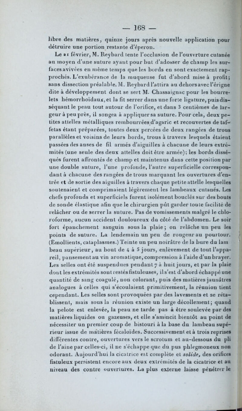 libre des matières, quinze jours après nouvelle application pour détruire une portion restante d'éperon. Le 21 février, M. Reybard tente l’occlusion de l’ouverture cutanée au moyen d’une suture ayant pour but d'adosser de champ les sur- faces avivées en même temps que les bords en sont exactement rap- prochés. L’exubérance de la muqueuse fut d’abord mise à profit; sans dissection préalable, M. Reybard l’attira au dehors avec l’érigne dite à développement dont se sert M. Chassaignac pour les bourre- lets hémorrhoïdaux, et la fit serrer dans une forte ligature, puis dis- séquant le peau tout autour de l’orifice, et dans 3 centièmes de lar- geur à peu près, il songea à appliquer sa suture. Pour cela, deux pe- tites attelles métalliques rembourrées d’agaric et recouvertes de taf- fetas étant préparées, toutes deux percées de deux rangées de trous parallèles et voisins de leurs bords, trous à travers lesquels étaient passées des anses de fil armés d’aiguilles à chacune de leurs extré- mités (une seule des deux attelles doit être armée); les bords dissé- qués furent affrontés de champ et maintenus dans cette position par une double suture, l’une profonde, l’autre superficielle correspon- dant à chacune des rangées de trous marquant les ouvertures d’en- trée et de sortie des aiguilles à travers chaque petite attelle lesquelles soutenaient et comprimaient légèrement les lambeaux cutanés. Les chefs profonds et superficiels furent isolément bouclés sur des bouts de sonde élastique afin que le chirurgien pût garder toute facilité de relâcher ou de serrer la suture. Pas de vomissements malgré le chlo- roforme, aucun accident douloureux du côté de l’abdomen. Le soir fort épanchement sanguin sous la plaie ; on relâche un peu les points de suture. La lendemain un peu de rougeur au pourtour. (Emollients, cataplasmes.) Teinte un peu noirâtre de la bure du lam beau supérieur, au bout de 4 à 5 jours, enlèvement de tout l’appa- reil, pansement au vin aromatique, compression à l’aide d’un brayer. Les selles ont été suspendues pendant 7 à huit jours, et par la plaie dont les extrémités sont restés fistuleuses, il s’est d’abord échappé une quantité de sang coagulé, non colorant, puis des matières jaunâtres analogues à celles qui s’écoulaient primitivement, la réunion tient cependant. Les selles sont provoquées par des lavements et se réta- blissent, niais sous la réunion existe un large décollement ; quand la pelote est enlevée, la peau ne tarde pas à être soulevée par des matières liquides ou gazeuses, et elle s’amincit bientôt au point de nécessiter un premier coup de bistouri à la base du lambeau supé- rieur issue de matières fécaloïdes. Successivement et à trois reprises differentes contre, ouvertures vers le scrotum et au-dessous du pli de l’aine par celles-ci, il ne s’échappe que du pus phlegmoneux non odorant. Aujourd’hui la cicatrice est complète et solide, des orifices fisluleux persistent encore aux deux extrémités de la cicatrice et au niveau des contre ouvertures. La plus externe laisse pénétrer le