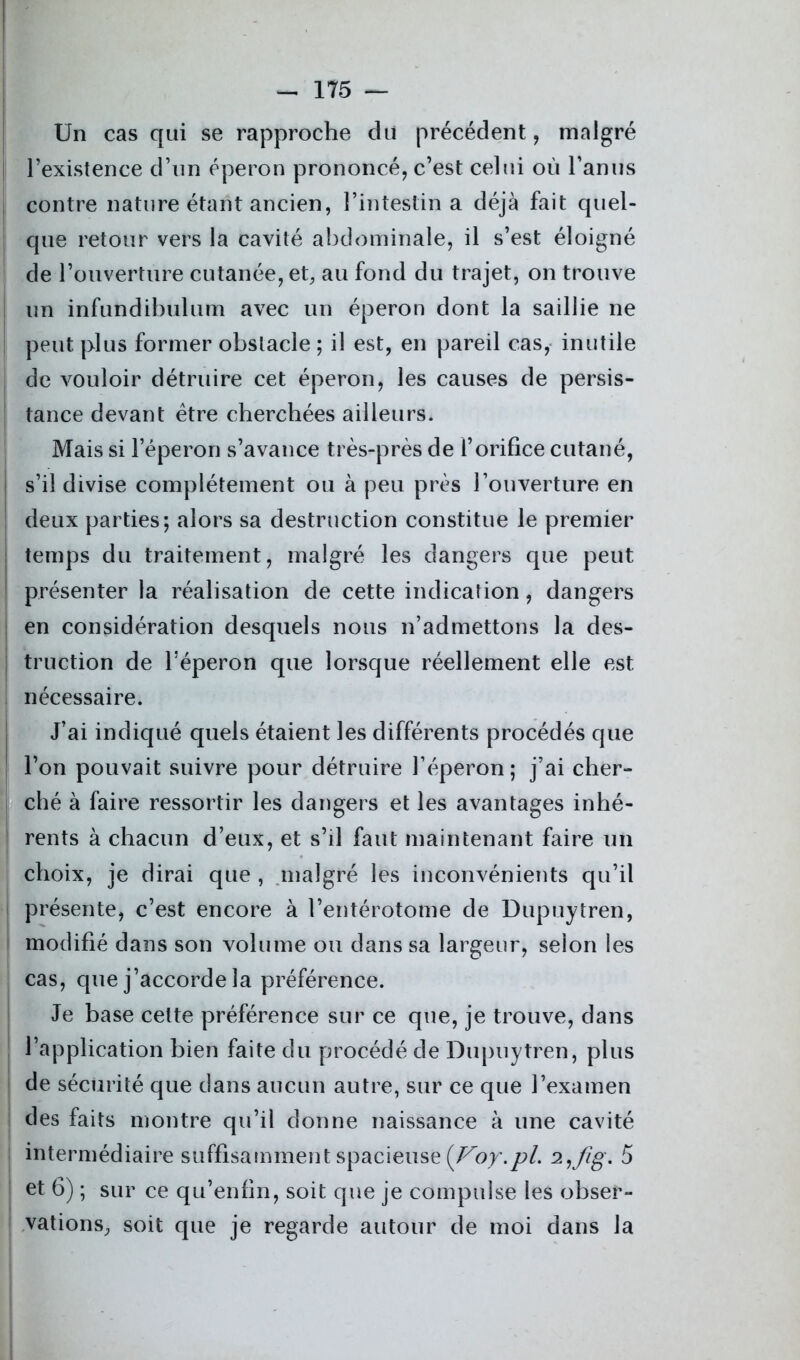 Un cas qui se rapproche du précédent, malgré l’existence d’un éperon prononcé, c’est celui où l’anus contre nature étant ancien, l’intestin a déjà fait quel- que retour vers la cavité abdominale, il s’est éloigné | de l’ouverture cutanée, et, au fond du trajet, on trouve un infundibulum avec un éperon dont la saillie ne peut plus former obstacle ; il est, en pareil cas, inutile de vouloir détruire cet éperon, les causes de persis- tance devant être cherchées ailleurs. Mais si l’éperon s’avance très-près de l’orifice cutané, s’il divise complètement ou à peu près l’ouverture en deux parties; alors sa destruction constitue le premier temps du traitement, malgré les dangers que peut présenter la réalisation de cette indication, dangers en considération desquels nous n’admettons la des- truction de l’éperon que lorsque réellement elle est nécessaire. J’ai indiqué quels étaient les différents procédés que l’on pouvait suivre pour détruire l’éperon; j’ai cher- ché à faire ressortir les dangers et les avantages inhé- rents à chacun d’eux, et s’d faut maintenant faire un choix, je dirai que , malgré les inconvénients qu’il présente, c’est encore à l’entérotome de Dupuytren, modifié dans son volume ou dans sa largeur, selon les cas, que j’accorde la préférence. Je base cette préférence sur ce que, je trouve, dans l’application bien faite du procédé de Dupuytren, plus de sécurité que dans aucun autre, sur ce que l’examen des faits montre qu’il donne naissance à une cavité intermédiaire suffisamment spacieuse {Foy.pl. 5 et 6) ; sur ce qu’enfin, soit que je compulse les obser- vations, soit que je regarde autour de moi dans la