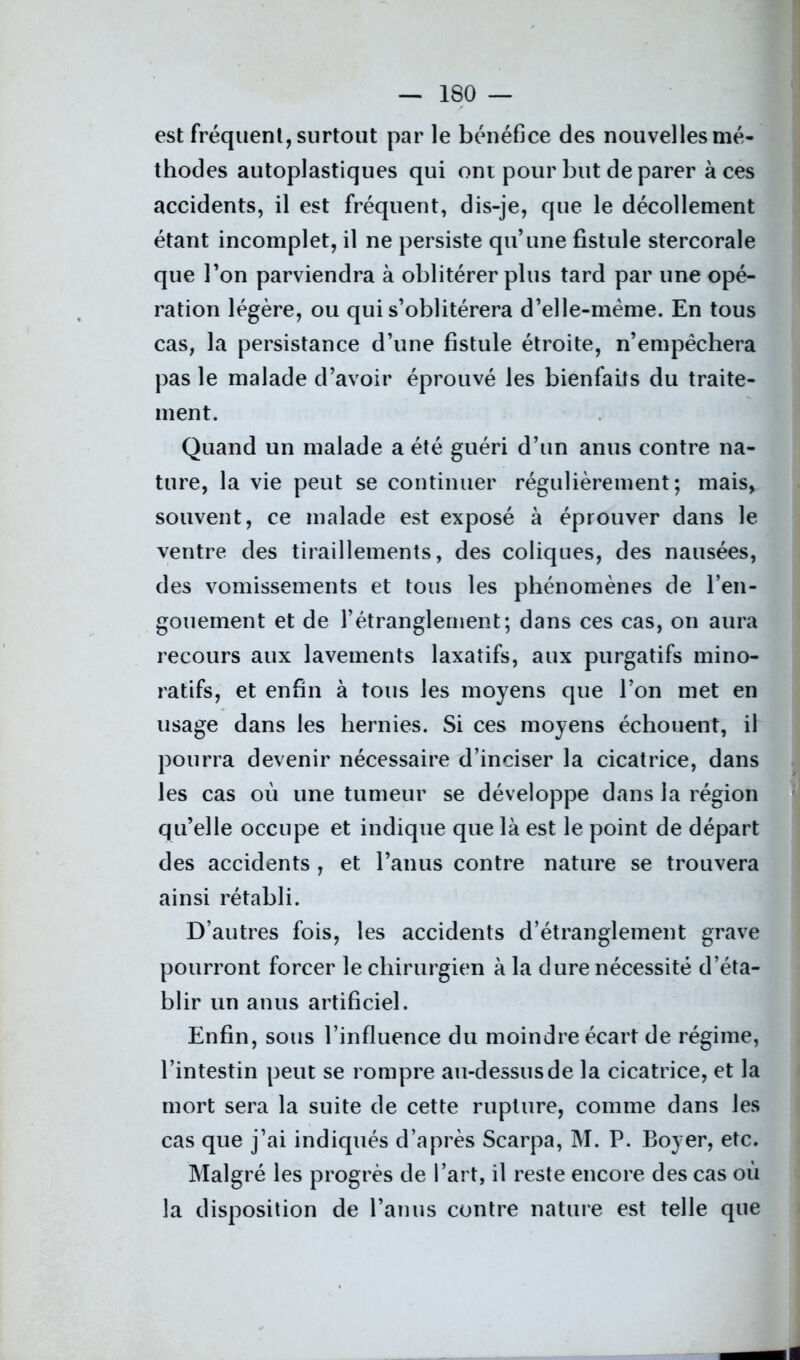 est fréquent, surtout par le bénéfice des nouvelles mé- thodes autoplastiques qui ont pour but de parer aces accidents, il est fréquent, dis-je, que le décollement étant incomplet, il ne persiste qu’une fistule stercorale que l’on parviendra à oblitérer plus tard par une opé- ration légère, ou qui s’oblitérera d’elle-mème. En tous cas, la persistance d’une fistule étroite, n’empêchera pas le malade d’avoir éprouvé les bienfaits du traite- ment. Quand un malade a été guéri d’un anus contre na- ture, la vie peut se continuer régulièrement; mais, souvent, ce malade est exposé à éprouver dans le ventre des tiraillements, des coliques, des nausées, des vomissements et tous les phénomènes de l’en- gouement et de l’étranglernent; dans ces cas, on aura recours aux lavements laxatifs, aux purgatifs mino- ratifs, et enfin à tous les moyens que l’on met en usage dans les hernies. Si ces moyens échouent, il pourra devenir nécessaire d’inciser la cicatrice, dans les cas où une tumeur se développe dans la région qu’elle occupe et indique que là est le point de départ des accidents , et l’anus contre nature se trouvera ainsi rétabli. D’autres fois, les accidents d’étranglement grave pourront forcer le chirurgien à la dure nécessité d’éta- blir un anus artificiel. Enfin, sous l’influence du moindre écart de régime, l’intestin peut se rompre au-dessus de la cicatrice, et la mort sera la suite de cette rupture, comme dans les cas que j’ai indiqués d’après Scarpa, M. P. Boyer, etc. Malgré les progrès de l’art, il reste encore des cas où la disposition de l’anus contre nature est telle que