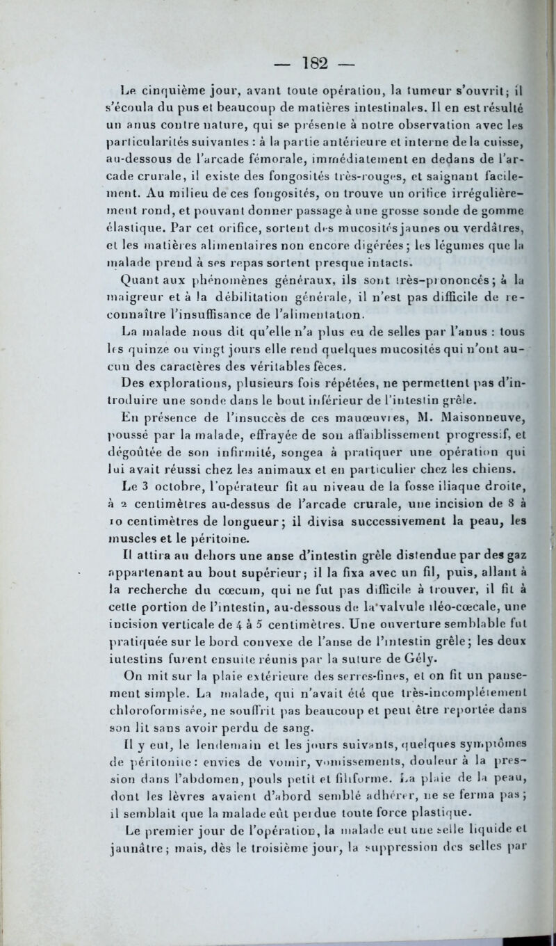 Le cinquième jour, avant toute opération, la tumeur s’ouvrit; il s’écoula du pus et beaucoup de matières intestinales. Il en est résulté un anus contre nature, qui se présente à notre observation avec les particularités suivantes : à la partie antérieure et interne de la cuisse, au-dessous de l’arcade fémorale, immédiatement en dedans de l’ar- cade crurale, il existe des fongosités très-rouges, et saignant facile- ment. Au milieu de ces fongosités, on trouve un orilice irrégulière- ment rond, et pouvant donner passage à une grosse sonde de gomme élastique. Par cet orifice, sortent des mucosités jaunes ou verdâtres, et les matières alimentaires non encore digérées ; les légumes que la malade prend à ses repas sortent presque intacts. Quant aux phénomènes généraux, ils sont très-prononcés; à la maigreur et à la débilitation générale, il n’est pas difficile de re- connaître l’insuffisance de l’alimentation. La malade nous dit qu’elle n’a plus eu de selles par l’anus : tous h s quinze ou vingt jours elle rend quelques mucosités qui n’ont au- cun des caractères des véritables fèces. Des explorations, plusieurs fois répétées, ne permettent pas d’in- troduire une sonde dans le bout inférieur de l’intestin grêle. En présence de l’insuccès de ces mauœuvres, M. Maisonneuve, poussé par la malade, effrayée de sou affaiblissement progressif, et dégoûtée de son infirmité, songea à pratiquer une opération qui lui avait réussi chez les animaux et en particulier chez les chiens. Le 3 octobre, l’opérateur fit au niveau de la fosse iliaque droite, à 2 centimètres au-dessus de l’arcade crurale, une incision de 8 à 10 centimètres de longueur; il divisa successivement la peau, les muscles et le péritoine. Il attira au dehors une anse d’intestin grêle distendue par des gaz appartenant au bout supérieur; il la fixa avec un fil, puis, allant à la recherche du cæcum, qui ne fut pas difficile à trouver, il fil à celte portion de l’intestin, au-dessous de la'valvule iléo-cœcale, une incision verticale de 4 à 5 centimètres. Une ouverture semblable fut pratiquée sur le bord convexe de l’anse de l’intestin grêle; les deux iutestins fuient ensuite réunis par la suture de Gély. On mit sur la plaie extérieure des serres-fines, et on fit un panse- ment simple. La malade, qui n’avait été que très-incomplétemenl chloroformisée, ne souffrit pas beaucoup et peut être reportée dans son lit sans avoir perdu de sang. Il y eut, le lendemain et les jours suivants, quelques symptômes de péritonite: envies de vomir, vomissements, douleur à la pres- sion dans l’abdomen, pouls petit et filiforme. La plaie de la peau, dont les lèvres avaient d’abord semblé adhérer, ne se ferma pas; 11 semblait que la malade eut peidue toute force plastique. Le premier jour de l’opération, la malade eut une selle liquide et jaunâtre; mais, dès le troisième jour, la suppression des selles par