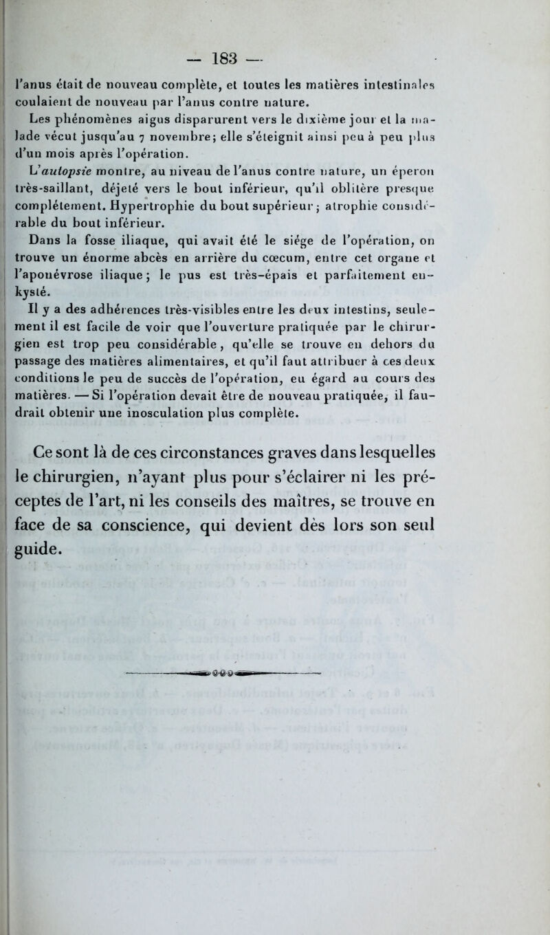 . - 183 — l'anus était de nouveau complète, et toutes les matières intestinales coulaient de nouveau par l’anus contre nature. Les phénomènes aigus disparurent vers le dixième jour et la ma- lade vécut jusqu’au 7 novembre; elle s’éteignit ainsi peu à peu plus d’un mois après l’opération. L’aulopsie montre, au niveau de l’anus contre nature, un éperon très-saillant, déjeté vers le bout inférieur, qu’il oblitère presque complètement. Hypertrophie du bout supérieur ; atrophie considé- rable du bout inférieur. Dans la fosse iliaque, qui avait été le siège de l’opération, on trouve un énorme abcès en arrière du cæcum, entre cet organe et l’aponévrose iliaque; le pus est très-épais et parfaitement en- kysté. Il y a des adhérences très-visibles entre les deux intestins, seule- ment il est facile de voir que l’ouverture pratiquée par le chirur- gien est trop peu considérable, qu’elle se trouve en dehors du passage des matières alimentaires, et qu’il faut attribuer à ces deux conditions le peu de succès de l’opération, eu égard au cours des matières. —Si l’opération devait être de nouveau pratiquée, il fau- drait obtenir une inosculation plus complète. Ce sont là de ces circonstances graves dans lesquelles le chirurgien, n’ayant plus pour s’éclairer ni les pré- ceptes de l’art, ni les conseils des maîtres, se trouve en face de sa conscience, qui devient dès lors son seul guide. ■*><§>#&<