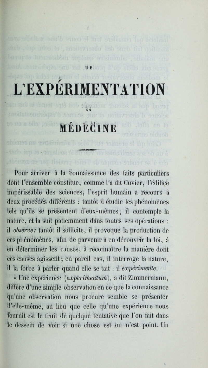 DE L’EXPERIMENTATION EN MÉDECINE Pour arriver à là ‘connaissance des faits particuliers dont l’ehsemble ednstitue, comme l’a dit Cuvier, l’édifice impérissable des sciences, l’esprit humain a recours à deux procédés différents : tantôt il étudie les phénomènes tels quils se présentent d’eux-mêmes, il contemple la nature, et la suit patiemment dans toutes ses opérations : il observe; tantôt il sollicite, il provoque la production de ces phénomènes, afin de parvenir à en découvrir la loi, à en déterminer les causes, à reconnaître la manière dont ces cauSies agissent ; en pareil cas, il interroge la nature, il la force à parler quand elle se tait : il expérimente. « Une expérience (experimenturh), a dit Zimmermann, diffère d une simple observation en ce que la connaissance qu’une observation nous procure semble se présenter d’elle-même, au lieu que celle qu’une expérience nous fournit est le fruit de quelque tentative que l’on fait dans le dessein de Voir si Une chose est ou n’est point. Un