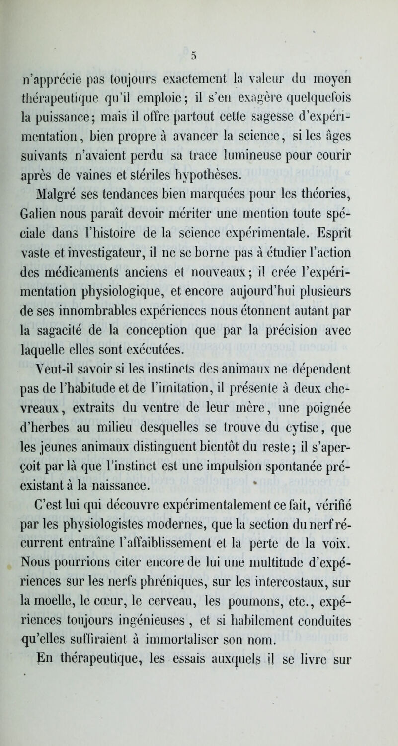 n’apprécie pas toujours exactement la valeur du moyen thérapeutique qu’il emploie; il s’en exagère quelquefois la puissance; mais il offre partout cette sagesse d’expéri- mentation , bien propre à avancer la science, si les âges suivants n’avaient perdu sa trace lumineuse pour courir après de vaines et stériles hypothèses. Malgré ses tendances bien marquées pour les théories, Galien nous paraît devoir mériter une mention toute spé- ciale dans l’histoire de la science expérimentale. Esprit vaste et investigateur, il ne se borne pas à étudier l’action des médicaments anciens et nouveaux ; il crée l’expéri- mentation physiologique, et encore aujourd’hui plusieurs de ses innombrables expériences nous étonnent autant par la sagacité de la conception que par la précision avec laquelle elles sont exécutées. Veut-il savoir si les instincts des animaux ne dépendent pas de l’habitude et de l’imitation, il présente â deux che- vreaux, extraits du ventre de leur mère, une poignée d’herbes au milieu desquelles se trouve du cytise, que les jeunes animaux distinguent bientôt du reste ; il s’aper- çoit par là que l’instinct est une impulsion spontanée pré- existant à la naissance. C’est lui qui découvre expérimentalement ce fait, vérifié par les physiologistes modernes, que la section du nerf ré- current entraîne l’affaiblissement et la perte de la voix. Nous pourrions citer encore de lui une multitude d’expé- riences sur les nerfs phréniques, sur les intercostaux, sur la moelle, le cœur, le cerveau, les poumons, etc., expé- riences toujours ingénieuses , et si habilement conduites qu’elles suffiraient à immortaliser son nom. En thérapeutique, les essais auxquels il se livre sur