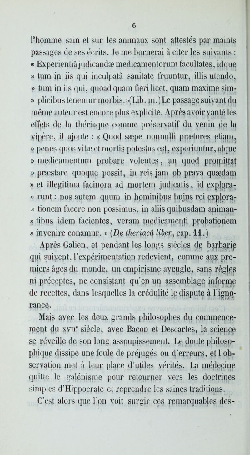 l’homme sain et sur les animaux sont attestés par maints passages de ses écrits. Je me bornerai à citer les suivants : « Experientiâjudicandæmedicamentorum facultates, idque » tum in iis qui inculpatâ sanitate fruuntur, illis utendo, » tum in iis qui, quoadquam fierilicet, quam maxime sim- » plicibus tenentur morbis. »(Lib. m.) Le passage suivant c|u même auteur est encore plus explicite. Après avoir vanté les effets de la thériaque comme préservatif du venin de la vipère, il ajoute : « Quod sæpe nonnulli prætores etiarn, » penes quos vitæ et mortis potestas esf, experiuntur, atque » medicamentum probare volentes, an quod prornittat » præstare quoque possit, in reis jam pb prava quædam » et illegitima facinora ad mortem judicatis, id explqra- » runt : nos autem quum in hpminibus hujus rei explora- » tionem facere non possimus, in aliisquibusdam animan- » tibus idem facientes, veram medicameqti probationem » invenire conamur. » (De theriacâ liber, cap. 11.) Après Galien, et pendant les longs siècles dp barbarie qqi suivent, l’expérimentation redevient, comme aux pre- miers âges du monde, un empirisme aveugle, sans règjes ni préceptes, ne consistant qu’en un assemblage informe de recettes, dans lesquelles la crédulité le dispute à l’ignp- rance. Majs avec les deux grands philosophes du commence- ment du xvue siècle, avec Bacon et Descaries, la scienpp se réveille de son long assoupissement. Le doute philoso- phique dissipe une foule de préjugés ou d’erreurs, et l’ob- servation met à leur place d’utiles vérités. La médepine quitte le galénisme pour retourner vers les doctrines simples d’Hippocrate et reprendre les saines traditions. C’est alors que l’on voit surgir ces remarquables des-