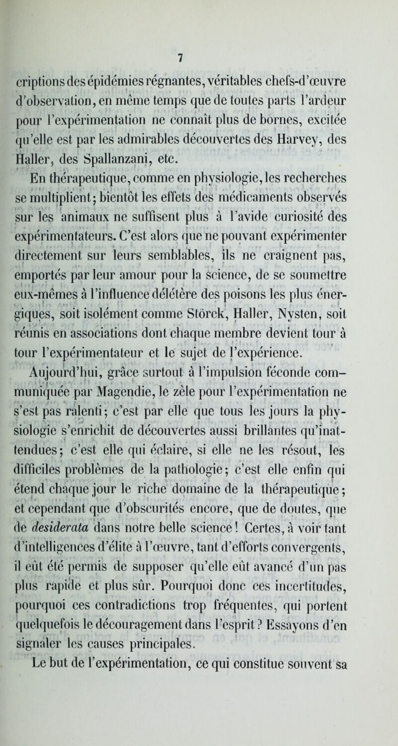 criptions des épidémies régnantes, véritables chefs-d’œuvre d’observation, en même temps que de toutes parts l’ardeur pour l’expérimentation ne connaît plus de bornes, excitée qu’elle est par les admirables découvertes des Harvey, des Haller, des Spallanzani, etc. En thérapeutique, comme en physiologie, les recherches se multiplient; bientôt les effets des médicaments observés sur les animaux ne suffisent plus à l’avide curiosité des expérimentateurs. C’est alors que ne pouvant expérimenter directement sur leurs semblables, ils ne craignent pas, emportés par leur amour pour la science, de se soumettre eux-mêmes à l’influence délétère des poisons les plus éner- giques, soit isolément comme Stôrck, Haller, Nysten, soit réunis en associations dont chaque membre devient tour à tour l’expérimentateur et le sujet de l’expérience. Aujourd’hui, grâce surtout à l’impulsion féconde com- muniquée par Magendie, le zèle pour l’expérimentation ne s’est pas ralenti; c’est par elle que tous les jours la phy- siologie s’enrichit de découvertes aussi brillantes qu’inat- tendues; c’est elle qui éclaire, si elle ne les résout, les difficiles problèmes de la pathologie; c’est elle enfin qui étend chaque jour le riche domaine de la thérapeutique ; et cependant que d’obscurités encore, que de doutes, que de desiderata dans notre belle science ! Certes, à voir tant d’intelligences d’élite à l’œuvre, tant d’efforts convergents, il eût été permis de supposer qu’elle eût avancé d’un pas plus rapide et plus sûr. Pourquoi donc ces incertitudes, pourquoi ces contradictions trop fréquentes, qui portent quelquefois le découragement dans l’esprit ? Essayons d’en signaler les causes principales. Le but de l’expérimentation, ce qui constitue souvent sa