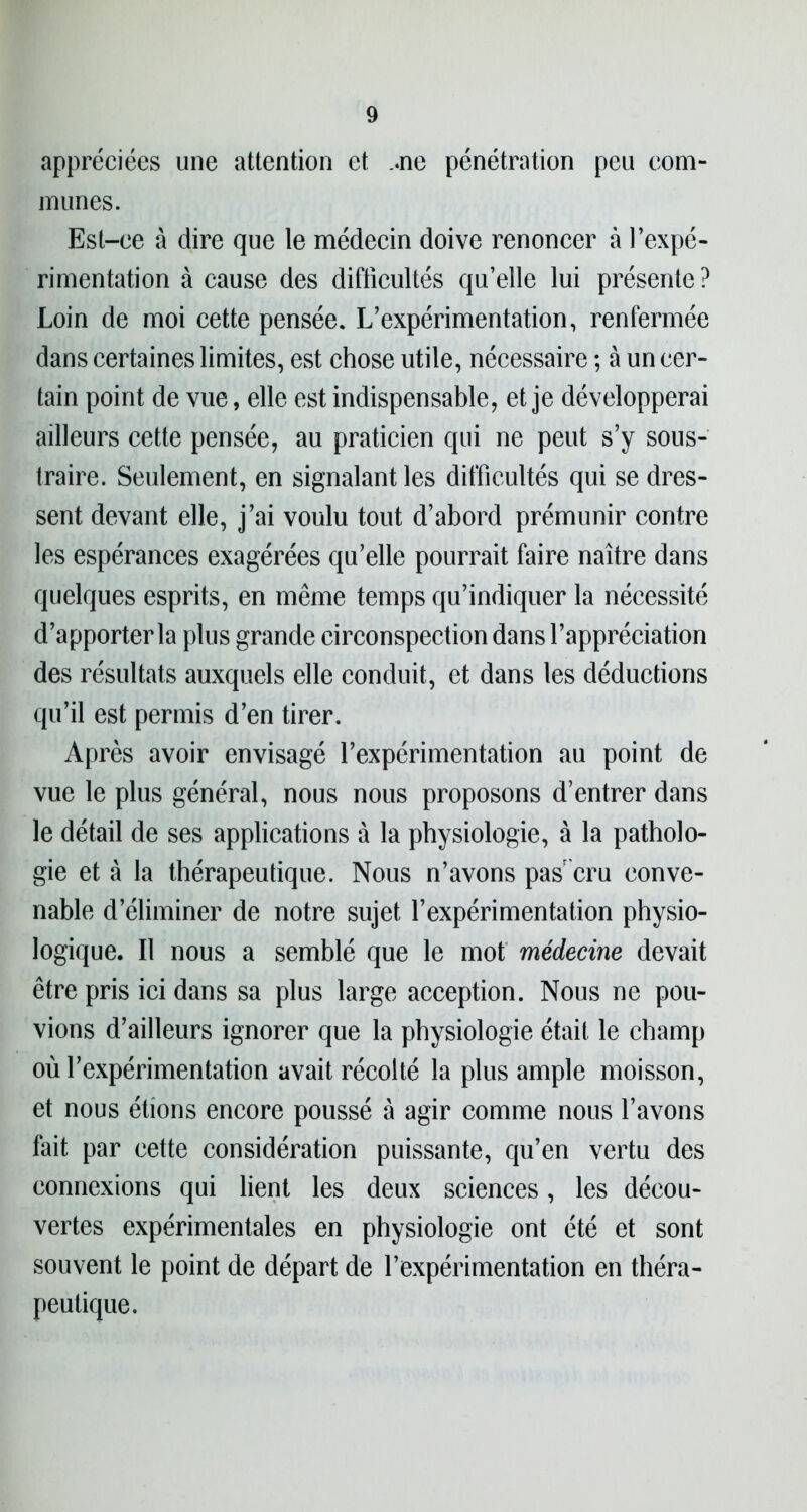 appréciées une attention et ..ne pénétration peu com- munes. Est-ee à dire que le médecin doive renoncer à l’expé- rimentation à cause des difficultés qu’elle lui présente ? Loin de moi cette pensée. L’expérimentation, renfermée dans certaines limites, est chose utile, nécessaire ; à un cer- tain point de vue, elle est indispensable, et je développerai ailleurs cette pensée, au praticien qui ne peut s’y sous- traire. Seulement, en signalant les difficultés qui se dres- sent devant elle, j’ai voulu tout d’abord prémunir contre les espérances exagérées qu’elle pourrait faire naître dans quelques esprits, en même temps qu’indiquer la nécessité d’apporter la plus grande circonspection dans l’appréciation des résultats auxquels elle conduit, et dans les déductions qu’il est permis d’en tirer. Après avoir envisagé l’expérimentation au point de vue le plus général, nous nous proposons d’entrer dans le détail de ses applications à la physiologie, à la patholo- gie et à la thérapeutique. Nous n’avons pas cru conve- nable d’éliminer de notre sujet l’expérimentation physio- logique. Il nous a semblé que le mot médecine devait être pris ici dans sa plus large acception. Nous ne pou- vions d’ailleurs ignorer que la physiologie était le champ où l’expérimentation avait récolté la plus ample moisson, et nous étions encore poussé à agir comme nous l’avons fait par cette considération puissante, qu’en vertu des connexions qui lient les deux sciences, les décou- vertes expérimentales en physiologie ont été et sont souvent le point de départ de l’expérimentation en théra- peutique.
