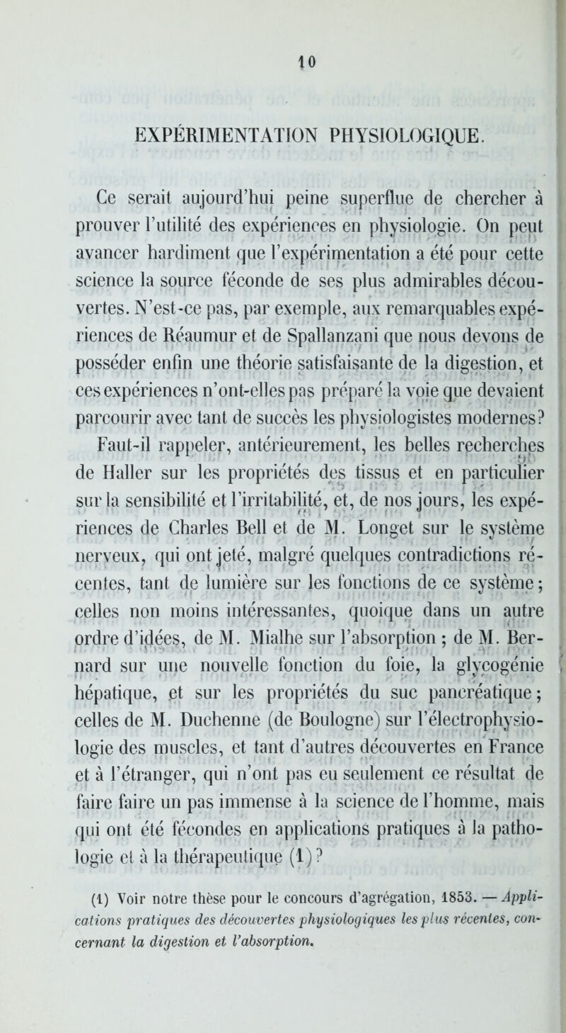 to EXPÉRIMENTATION PHYSIOLOGIQUE. Ce serait aujourd’hui peine superflue de chercher à prouver l’utilité des expériences en physiologie. On peut avancer hardiment que l’expérimentation a été pour cette science la source féconde de ses plus admirables décou- vertes. N’est-ce pas, par exemple, aux remarquables expé- riences de Réaumur et de Spallanzani que nous devons de posséder enfin une théorie satisfaisante de la digestion, et ces expériences n’ont-elles pas préparé la voie que devaient parcourir avec tant de succès les physiologistes modernes? Faut-il rappeler, antérieurement, les belles recherches de Haller sur les propriétés des tissus et en particulier sur la sensibilité et l’irritabilité, et, de nos jours, les expé- riences de Charles Bell et de M. Longet sur le système nerveux, qui ont jeté, malgré quelques contradictions ré- centes, tant de lumière sur les fonctions de ce système; celles non moins intéressantes, quoique dans un autre ordre d’idées, de M. Mialhe sur l’absorption ; de M. Ber- nard sur une nouvelle fonction du foie, la glycogénie hépatique, .et sur les propriétés du suc pancréatique; celles de M. Duchenne (de Boulogne) sur l’électrophysio- logie des muscles, et tant d’autres découvertes en France et à l’étranger, qui n’ont pas eu seulement ce résultat de faire faire un pas immense à la science de l’homme, mais qui ont été fécondes en applications pratiques à la patho- logie et à la thérapeutique (1) ? (1) Voir notre thèse pour le concours d’agrégation, 1853. — Appli- cations pratiques des découvertes physiologiques les plus récentes, con- cernant la digestion et Vabsorption.